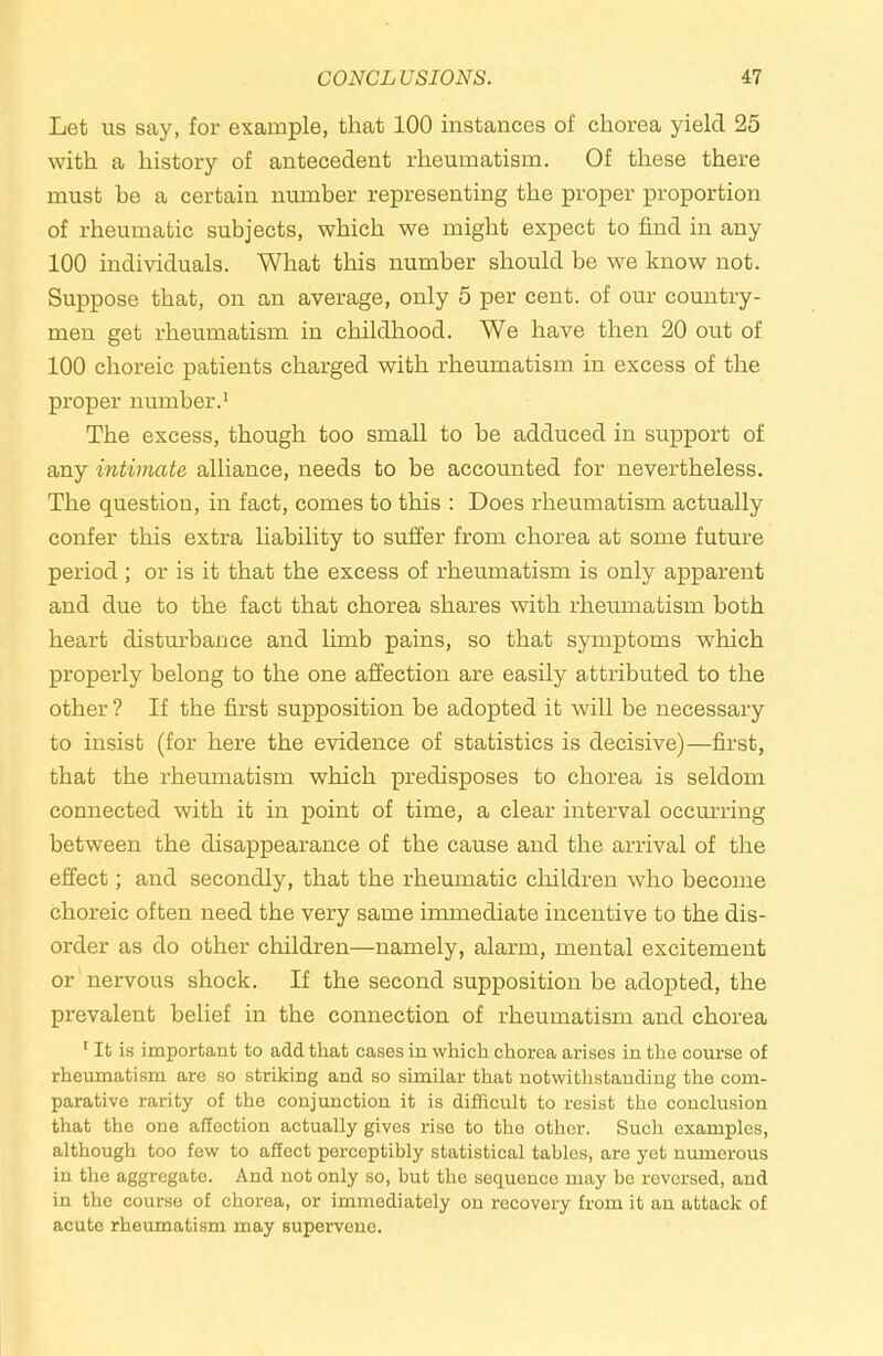 Let us say, for example, that 100 instances of chorea yield 25 with a history of antecedent rheumatism. Of these there must be a certain number representing the proper proportion of rheumatic subjects, which we might expect to find in any 100 individuals. What tliis number should be we know not. Suppose that, on an average, only 5 per cent, of our country- men get rheumatism in childhood. We have then 20 out of 100 choreic patients charged with rheumatism in excess of the proper number.' The excess, though too small to be adduced in support of any intimate alliance, needs to be accounted for nevertheless. The question, in fact, comes to this : Does rheumatism actually confer this extra liability to suffer from chorea at some future period; or is it that the excess of rheumatism is only apparent and due to the fact that chorea shares with rhemnatism both heart disturbance and lunb pains, so that symptoms which properly belong to the one affection are easily attributed to the other ? If the first supposition be adopted it will be necessary to insist (for here the evidence of statistics is decisive)—first, that the rheumatism which predisposes to chorea is seldom connected with it in point of time, a clear interval occurring between the disappearance of the cause and the arrival of the effect; and secondly, that the rheumatic children who become choreic often need the very same immediate incentive to the dis- order as do other children—namely, alarm, mental excitement or nervous shock. If the second supposition be adopted, the prevalent belief in the connection of rheumatism and chorea ' It is important to add that cases in which chorea arises in the course of rheumatism are so striking and so similar that notwithstanding the com- parative rarity of the conjunction it is difficult to resist the conclusion that the one affection actually gives rise to the other. Such examples, although too few to affect perceptibly statistical tables, are yet numerous in the aggregate. And not only so, but the sequence may be reversed, and in the course of chorea, or immediately on recovery from it an attack of acute rheumatism may supervene.