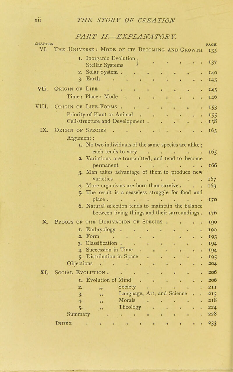 PART II.—EXPLANATORY. CHAPTER VI The Universe : Mode of its Becoming and Growth 1. Inorganic Evolution Stellar Systems 2. Solar System . 3. Earth VTL Origin of Life Time: Place: Mode VIII. IX. X. XI. Origin of Life-Forms Priority of Plant or Animal ...... Cell-structure and Development ..... Origin of Species . . . . . . . . Argument: 1. No two individuals of the same species are alike ; each tends to vary ..... a. Variations are transmitted, and tend to become permanent ....... 3. Man takes advantage of them to produce new varieties ....... а. More organisms are born than survive . 5. The result is a ceaseless struggle for food and place ........ б. Natural selection tends to maintain the balance between living things and their surroundings . Proofs of the Derivation of Stecies . 1. Embryology . 2. Form 3. Classification . 4. Succession in Time 5. Distribution in Space Objections Social Evolution . 1. Evolution of Mind 2. 99 Society 3* >> Language, Art, 4* *> Morals 5- Theology Summary • • • • 0 0 and Science • • 0 PAGE i3S i37 140 i43 *45 146 *53 *55 158 165 165 166 167 169 170 176 190 190 *93 194 194 *95 204 206 206 211 215 21S 224 225 Index 233