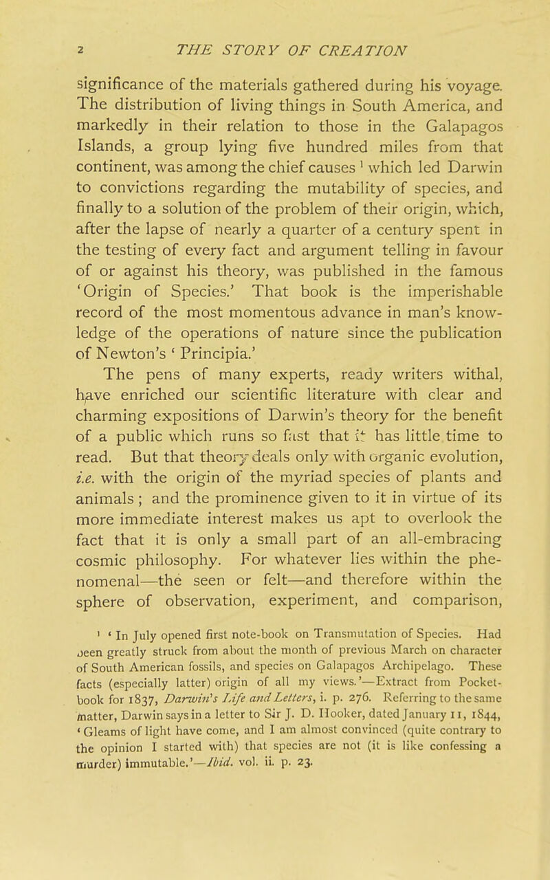 significance of the materials gathered during his voyage. The distribution of living things in South America, and markedly in their relation to those in the Galapagos Islands, a group lying five hundred miles from that continent, was among the chief causes 1 which led Darwin to convictions regarding the mutability of species, and finally to a solution of the problem of their origin, which, after the lapse of nearly a quarter of a century spent in the testing of every fact and argument telling in favour of or against his theory, was published in the famous ‘Origin of Species.’ That book is the imperishable record of the most momentous advance in man’s know- ledge of the operations of nature since the publication of Newton’s ‘ Principia.’ The pens of many experts, ready writers withal, hjave enriched our scientific literature with clear and charming expositions of Darwin’s theory for the benefit of a public which runs so fast that it has little time to read. But that theory deals only with organic evolution, i.e. with the origin of the myriad species of plants and animals ; and the prominence given to it in virtue of its more immediate interest makes us apt to overlook the fact that it is only a small part of an all-embracing cosmic philosophy. For whatever lies within the phe- nomenal—the seen or felt—and therefore within the sphere of observation, experiment, and comparison, 1 ‘ In July opened first note-book on Transmutation of Species. Had oeen greatly struck from about the month of previous March on character of South American fossils, and species on Galapagos Archipelago. These facts (especially latter) origin of all my views.’—Extract from Pocket- book for 1837, Darwin's Life and Letters, i. p. 276. Referring to the same matter, Darwin says in a letter to Sir J. D. Hooker, dated January n, 1S44, ‘ Gleams of light have come, and I am almost convinced (quite contrary to the opinion I started with) that species are not (it is like confessing a murder) immutable.’—Ibul. vol. ii. p. 23.