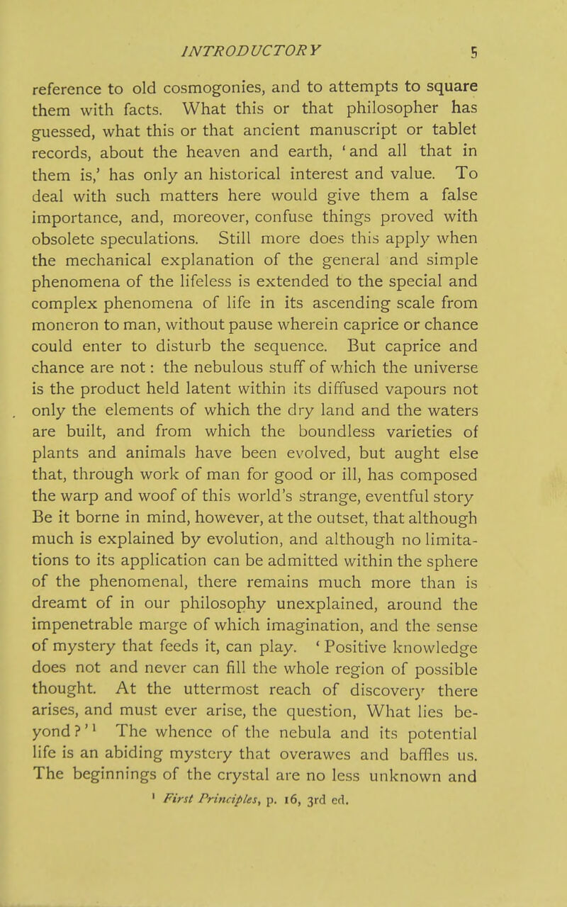 reference to old cosmogonies, and to attempts to square them with facts. What this or that philosopher has guessed, what this or that ancient manuscript or tablet records, about the heaven and earth. ‘ and all that in them is,’ has only an historical interest and value. To deal with such matters here would give them a false importance, and, moreover, confuse things proved with obsolete speculations. Still more does this apply when the mechanical explanation of the general and simple phenomena of the lifeless is extended to the special and complex phenomena of life in its ascending scale from moneron to man, without pause wherein caprice or chance could enter to disturb the sequence. But caprice and chance are not: the nebulous stuff of which the universe is the product held latent within its diffused vapours not only the elements of which the dry land and the waters are built, and from which the boundless varieties of plants and animals have been evolved, but aught else that, through work of man for good or ill, has composed the warp and woof of this world’s strange, eventful story Be it borne in mind, however, at the outset, that although much is explained by evolution, and although no limita- tions to its application can be admitted within the sphere of the phenomenal, there remains much more than is dreamt of in our philosophy unexplained, around the impenetrable marge of which imagination, and the sense of mystery that feeds it, can play. ‘ Positive knowledge does not and never can fill the whole region of possible thought. At the uttermost reach of discover)'’ there arises, and must ever arise, the question, What lies be- yond ? ’1 The whence of the nebula and its potential life is an abiding mystery that overawes and baffles us. The beginnings of the crystal are no less unknown and 1 First Principles, p. 16, 3rd ed.