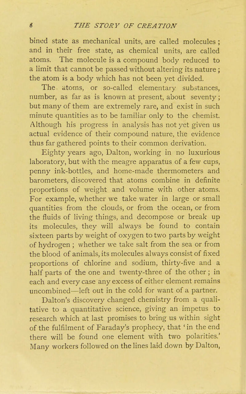 bined state as mechanical units, are called molecules ; and in their free state, as chemical units, are called atoms. The molecule is a compound body reduced to a limit that cannot be passed without altering its nature ; the atom is a body which has not been yet divided. The atoms, or so-called elementary substances, number, as far as is known at present, about seventy; but many of them are extremely rare, and exist in such minute quantities as to be lamiliar only to the chemist. Although his progress in analysis has not yet given us actual evidence of their compound nature, the evidence thus far gathered points to their common derivation. Eighty years ago, Dalton, working in no luxurious laboratory, but with the meagre apparatus of a few cups, penny ink-bottles, and home-made thermometers and barometers, discovered that atoms combine in definite proportions of weight and volume with other atoms. For example, whether we take water in large or small quantities from the clouds, or from the ocean, or from the fluids of living things, and decompose or break up its molecules, they will always be found to contain sixteen parts by weight of oxygen to two parts by weight of hydrogen ; whether we take salt from the sea or from the blood of animals, its molecules always consist of fixed proportions of chlorine and sodium, thirty-five and a half parts of the one and twenty-three of the other; in each and every case any excess of either element remains uncombined—left out in the cold for want of a partner. Dalton’s discovery changed chemistry from a quali- tative to a quantitative science, giving an impetus to research which at last promises to bring us within sight of the fulfilment of Faraday’s prophecy, that ‘ in the end there will be found one element with two polarities.’ Many workers followed on the lines laid down by Dalton,