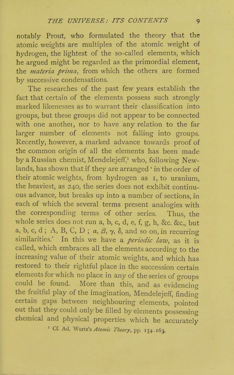 notably Prout, who formulated the theory that the atomic weights are multiples of the atomic weight of hydrogen, the lightest of the so-called elements, which he argued might be regarded as the primordial element, the materia prima, from which the others are formed by successive condensations. The researches of the past few years establish the fact that certain of the elements possess such strongly marked likenesses as to warrant their classification into groups, but these groups did not appear to be connected with one anothei, nor to have any relation to the far larger number of elements not falling into groups. Recently, however, a marked advance towards proof of the common origin of all the elements has been made by a Russian chemist, Mendelejeff,1 who, following New- lands, has shown that if they are arranged ‘ in the order of their atomic weights, from hydrogen as i, to uranium, the heaviest, as 240, the series does not exhibit continu- ous advance, but breaks up into a number of sections, in each of which the several terms present analogies with the corresponding terms of other series. Thus, the whole series does not run a, b, c, d, e, f, g, h, &c. &c., but a, b, c, d ; A, B, C, D ; a, /3, 7, 8, and so on, in recurring similarities.’ In this we have a periodic law, as it is called, which embraces all the elements according to the increasing value of their atomic weights, and which has restored to their rightful place in the succession certain elements for which no place in any of the series of groups could be found. More than this, and as evidencing the fruitful play of the imagination, Mendelejeffi, finding certain gaps between neighbouring elements, pointed out that they could only be filled by elements possessing chemical and physical properties which he accurately 1 Cf. Ad. Wurtz’s Atomic Theory, pp. 154-163.