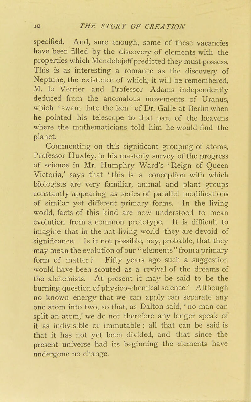 specified. And, sure enough, some of these vacancies have been filled by the discovery of elements with the properties which Mendelejeff predicted they must possess. This is as interesting a romance as the discovery of Neptune, the existence of which, it will be remembered, M. le Vender and Professor Adams independently deduced from the anomalous movements of Uranus, which ‘ swam into the ken ’ of Dr. Galle at Berlin when he pointed his telescope to that part of the heavens where the mathematicians told him he would find the planet. Commenting on this significant grouping of atoms, Professor Huxley, in his masterly survey of the progress of science in Mr. Humphry Ward’s ‘Reign of Queen Victoria,’ says that ‘ this is a conception with which biologists are very familiar, animal and plant groups constantly appearing as series of parallel modifications of similar yet different primary forms. In the living world, facts of this kind are now understood to mean evolution from a common prototype. It is difficult to imagine that in the not-living world they are devoid of significance. Is it not possible, nay, probable, that they may mean the evolution of our “ elements ” from a primary form of matter ? Fifty years ago such a suggestion would have been scouted as a revival of the dreams of the alchemists. At present it may be said to be the burning question of physico-chemical science.’ Although no known energy that we can apply can separate any one atom into two, so that, as Dalton said, ‘ no man can split an atom,’ we do not therefore any longer speak of it as indivisible or immutable : all that can be said is that it has not yet been divided, and that since the present universe had its beginning the elements have undergone no change.