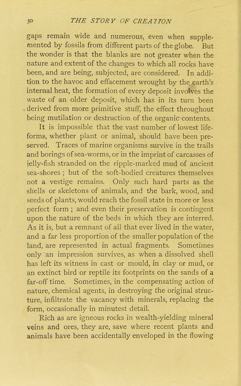 gaps remain wide and numerous, even when supple- mented by fossils from different parts of the globe. But the wonder is that the blanks are not greater when the nature and extent of the changes to which all rocks have been, and are being, subjected, are considered. In addi- tion to the havoc and effacement wrought by the earth’s internal heat, the formation of every deposit involves the waste of an older deposit, which has in its turn been . derived from more primitive stuff, the effect throughout being mutilation or destruction of the organic contents. It is impossible that the vast number of lowest life- forms, whether plant or animal, should have been pre- served. Traces of marine organisms survive in the trails and borings of sea-worms, or in the imprint of carcasses of jelly-fish stranded on the ripple-marked mud of ancient sea-shores ; but of the soft-bodied creatures themselves not a vestige remains. Only such hard parts as the shells or skeletons of animals, and the bark, wood, and seeds of plants, would reach the fossil state in more or less perfect form ; and even their preservation is contingent upon the nature of the beds in which they are interred. As it is, but a remnant of all that ever lived in the water, and a far less proportion of the smaller population of the land, are represented in actual fragments. Sometimes only an impression survives, as when a dissolved shell has left its witness in cast or mould, in clay or mud, or an extinct bird or reptile its footprints on the sands of a far-off time. Sometimes, in the compensating action of nature, chemical agents, in destroying the original struc- ture, infiltrate the vacancy with minerals, replacing the form, occasionally in minutest detail. Rich as are igneous rocks in wealth-yielding mineral veins and ores, they are, save where recent plants and animals have been accidentally enveloped in the flowing