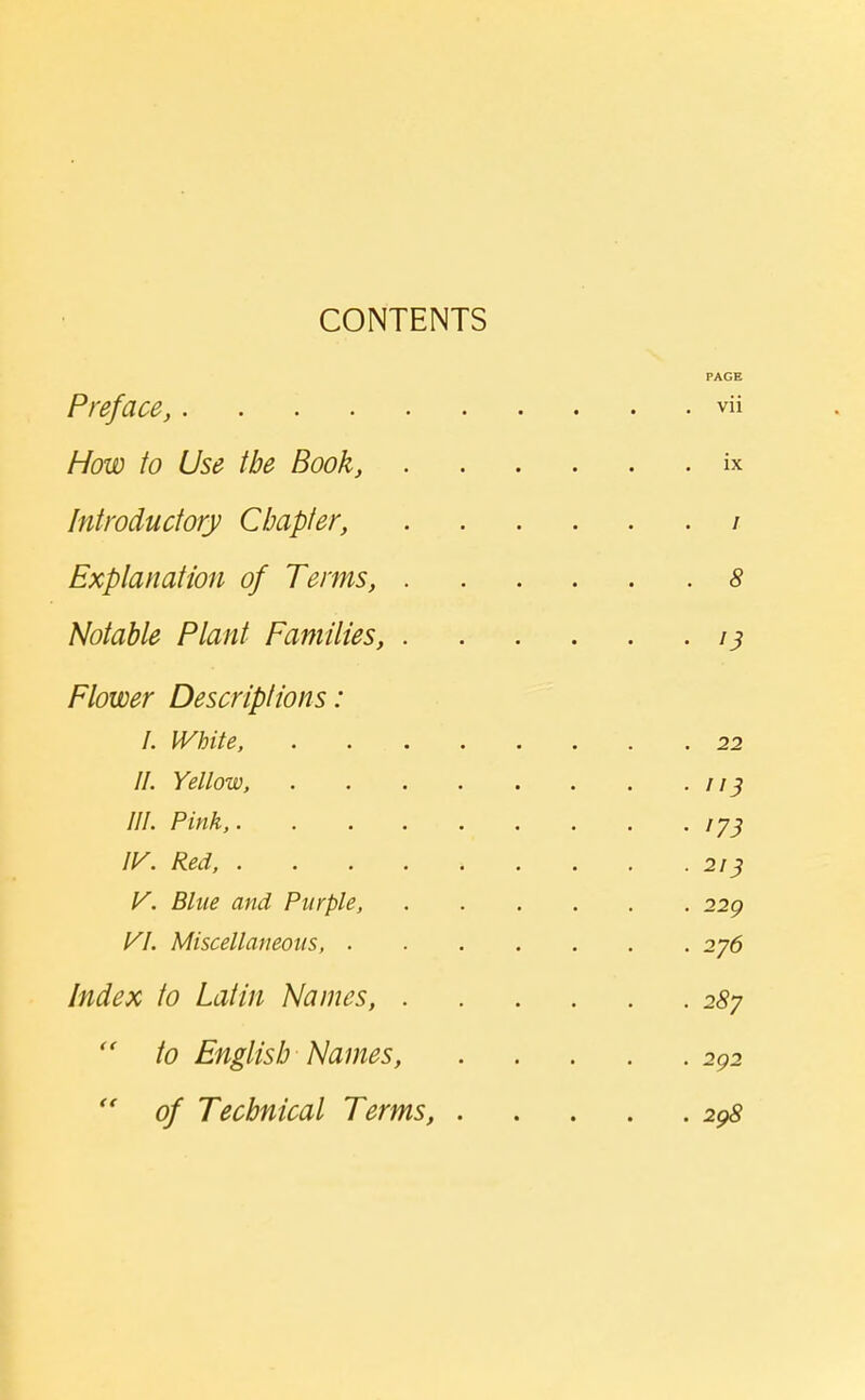 CONTENTS PAGE Preface, vii How to Use the Book, ix Introductory Chapter, / Explanation of Terms, 8 Notable Plant Families, 13 Flower Descriptions: I. White, 22 II. Yellow, 113 III. Pink, ly^ ly. Red, 213 V. Blue and Purple, 229 VI. Miscellaneous, 276 Index to Latin Names, 287  to English Names, 292  of Technical Terms, 298