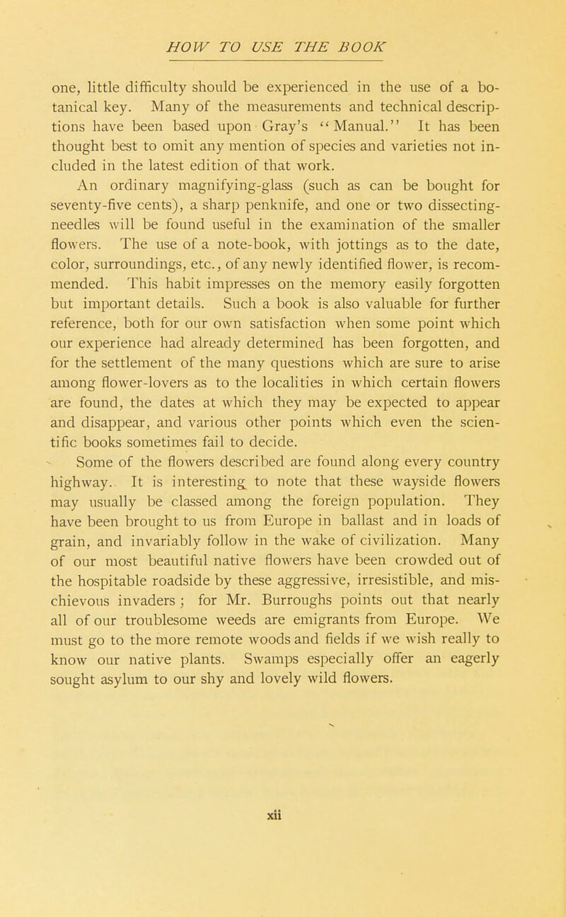 one, little difficulty should be experienced in the use of a bo- tanical key. Many of the measurements and technical descrip- tions have been based upon Gray's Manual. It has been thought best to omit any mention of species and varieties not in- cluded in the latest edition of that work. An ordinary magnifying-glass (such as can be bought for seventy-five cents), a sharp penknife, and one or two dissecting- needles will be found useful in the examination of the smaller flowers. The use of a note-book, with jottings as to the date, color, surroundings, etc., of any newly identified flower, is recom- mended. This habit impresses on the memory easily forgotten but important details. Such a book is also valuable for further reference, both for our own satisfaction when some point which our experience had already determined has been forgotten, and for the settlement of the many questions which are sure to arise among flower-lovers as to the localities in which certain flowers are found, the dates at which they may be expected to appear and disappear, and various other points which even the scien- tific books sometimes fail to decide. Some of the flowers described are found along every country highway. It is interesting to note that these wayside flowers may usually be classed among the foreign population. They have been brought to us from Europe in ballast and in loads of grain, and invariably follow in the wake of civilization. Many of our most beautiful native flowers have been crowded out of the hospitable roadside by these aggressive, irresistible, and mis- chievous invaders ; for Mr. Burroughs points out that nearly all of our troublesome weeds are emigrants from Europe. We must go to the more remote woods and fields if we wish really to know our native plants. Swamps especially offer an eagerly sought asylum to our shy and lovely wild flowers. xU