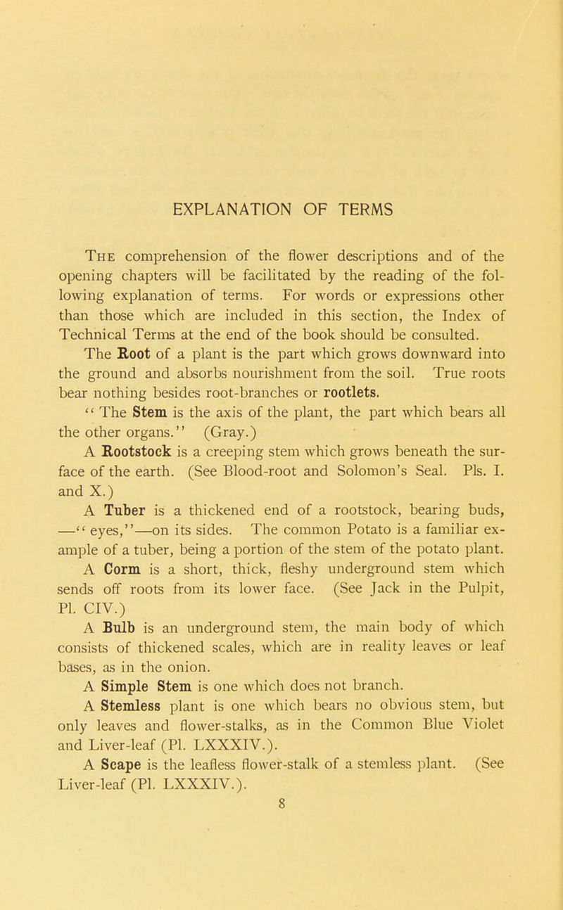 The comprehension of the flower descriptions and of the opening chapters will be facilitated by the reading of the fol- lowing explanation of terms. For words or expressions other than those which are included in this section, the Index of Technical Terms at the end of the book should be consulted. The Root of a plant is the part which grows downward into the ground and absorbs nourishment from the soil. True roots bear nothing besides root-branches or rootlets.  The Stem is the axis of the plant, the part which bears all the other organs. (Gray.) A Rootstock is a creeping stem which grows beneath the sur- face of the earth. (See Blood-root and Solomon's Seal. Pis. 1. and X.) A Tuber is a thickened end of a rootstock, bearing buds, — eyes,—on its sides. The common Potato is a familiar ex- ample of a tuber, being a portion of the stem of the potato plant. A Corm is a short, thick, fleshy underground stem which sends off roots from its lower face. (See Jack in the Pulpit, PL CIV.) A Bulb is an underground stem, the main body of which consists of thickened scales, which are in reality leaves or leaf bases, as in the onion. A Simple Stem is one which does not branch. A Stemless plant is one which bears no obvious stem, but only leaves and flower-stalks, as in the Common Blue Violet and Liver-leaf (PI. LXXXIV.). A Scape is the leafless flower-stalk of a stemless plant. (See Liver-leaf (PI. LXXXIV.).