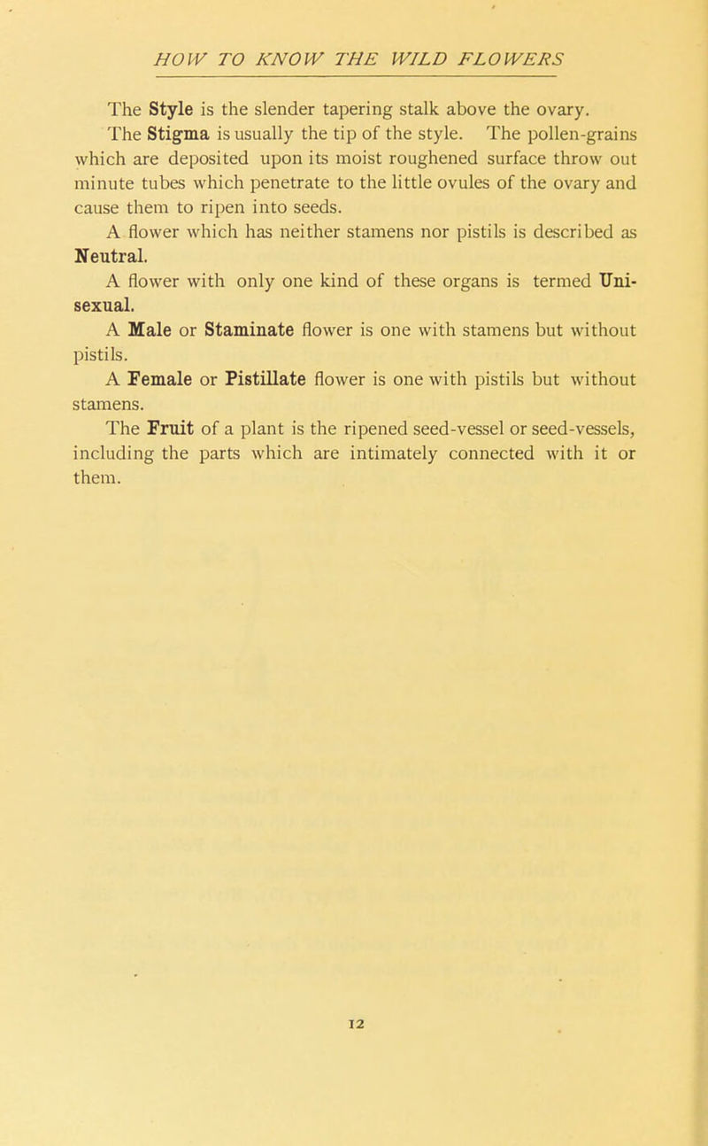 The Style is the slender tapering stalk above the ovary. The Stigma is usually the tip of the style. The pollen-grains which are deposited upon its moist roughened surface throw out minute tubes which penetrate to the little ovules of the ovary and cause them to ripen into seeds. A flower which has neither stamens nor pistils is described as Neutral. A flower with only one kind of these organs is termed Uni- sexual. A Male or Staminate flower is one with stamens but without pistils. A Female or Pistillate flower is one with pistils but without stamens. The Fruit of a plant is the ripened seed-vessel or seed-vessels, including the parts which are intimately connected with it or them.