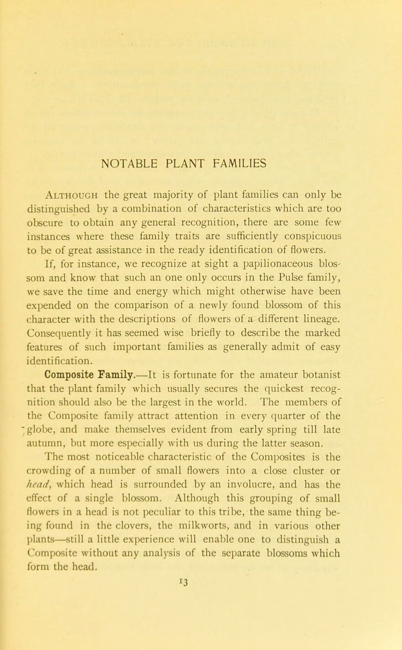 Although the great majority of plant families can only be distinguished by a combination of characteristics which are too obscure to obtain any general recognition, there are some few instances where these family traits are sufficiently conspicuous to be of great assistance in the ready identification of flowers. If, for instance, we recognize at sight a papilionaceous blos- som and know that such an one only occurs in the Pulse family, we save the time and energy which might otherwise have been expended on the comparison of a newly found blossom of this character with the descriptions of flowers of a different lineage. Consequently it has seemed wise briefly to describe the marked features of such important families as generally admit of easy identification. Composite Family.—It is fortunate for the amateur botanist that the plant family which usually secures the quickest recog- nition should also be the largest in the world. The members of the Composite family attract attention in every quarter of the ■globe, and make themselves evident from early spring till late autumn, but more especially with us during the latter season. The most noticeable characteristic of the Composites is the crowding of a number of small flowers into a close cluster or head, which head is surrounded by an involucre, and has the effect of a single blossom. Although this grouping of small flowers in a head is not peculiar to this tribe, the same thing be- ing found in the clovers, the milkworts, and in various other plants—still a little experience will enable one to distinguish a Composite without any analysis of the separate blossoms which form the head.