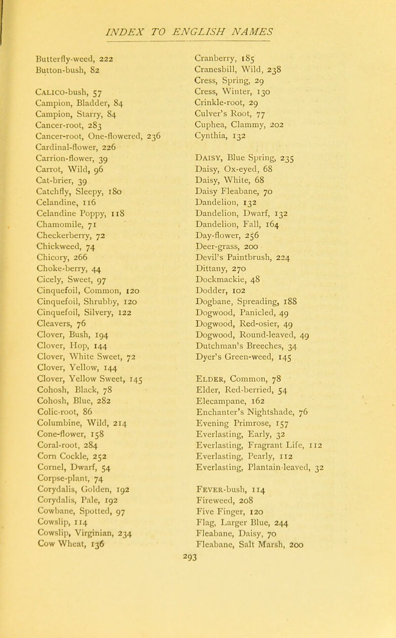 Buiterfly-weed, 222 Button-bush, 82 CALico-bush, 57 Campion, Bladder, 84 Campion, Starry, 84 Cancer-root, 283 Cancer-root, One-flowered, 236 Cardinal-flower, 226 Carrion-flower, 39 Carrot, Wild, 96 Cat-brier, 39 Catchfly, Sleepy, 180 Celandine, 116 Celandine Poppy, 118 Chamomile, 71 Checkerberry, 72 Chickweed, 74 Chicory, 266 Choke-berry, 44 Cicely, Sweet, 97 Cinquefoil, Common, 120 Cinquefoil, Shrubby, 120 Cinquefoil, Silvery, 122 Cleavers, 76 Clover, Bush, 194 Clover, Hop, 144 Clover, White Sweet, 72 Clover, Yellow, 144 Clover, Yellow Sweet, 145 Cohosh, Black, 78 Cohosh, Blue, 282 Colic-root, 86 Columbine, Wild, 214 Cone-flower, 158 Coral-root, 284 Com Cockle, 252 Cornel, Dwarf, 54 Corpse-plant, 74 Corydalis, Golden, 192 Corydalis, Pale, 192 Cowbane, Spotted, 97 Cowslip, 114 Cowslip, Virginian, 234 Cow Wheat, 136 Cranberry, 185 Cranesbill, Wild, 238 Cress, Spring, 29 Cress, Winter, 130 Crinkle-root, 29 Culver's Root, 77 Cuphea, Clammy, 202 Cynthia, 132 Daisy, Blue Spring, 235 Daisy, Ox-eyed, 68 Daisy, White, 68 Daisy Fleabane, 70 Dandelion, 132 Dandelion, Dwarf, 132 Dandelion, Fall, 164 Day-flower, 256 Deer-grass, 200 Devil's Paintbrush, 224 Dittany, 270 Dockmackie, 48 Dodder, io2 Dogbane, Spreading, 188 Dogwood, Panicled, 49 Dogwood, Red-osier, 49 Dogwood, Round-leaved, 49 Dutchman's Breeches, 34 Dyer's Green-weed, 145 Elder, Common, 78 Elder, Red-berried, 54 Elecampane, 162 Enchanter's Nightshade, 76 Evening Primrose, 157 Everlasting, Early, 32 Everlasting, Fragrant Life, 112 Everlasting, Pearly, 112 Everlasting, Plantain-leaved, 32 FEVER-bush, 114 Fireweed, 208 Five Finger, 120 Flag, Larger Blue, 244 Fleabane, Daisy, 70 Fleabane, Salt Marsh, 200