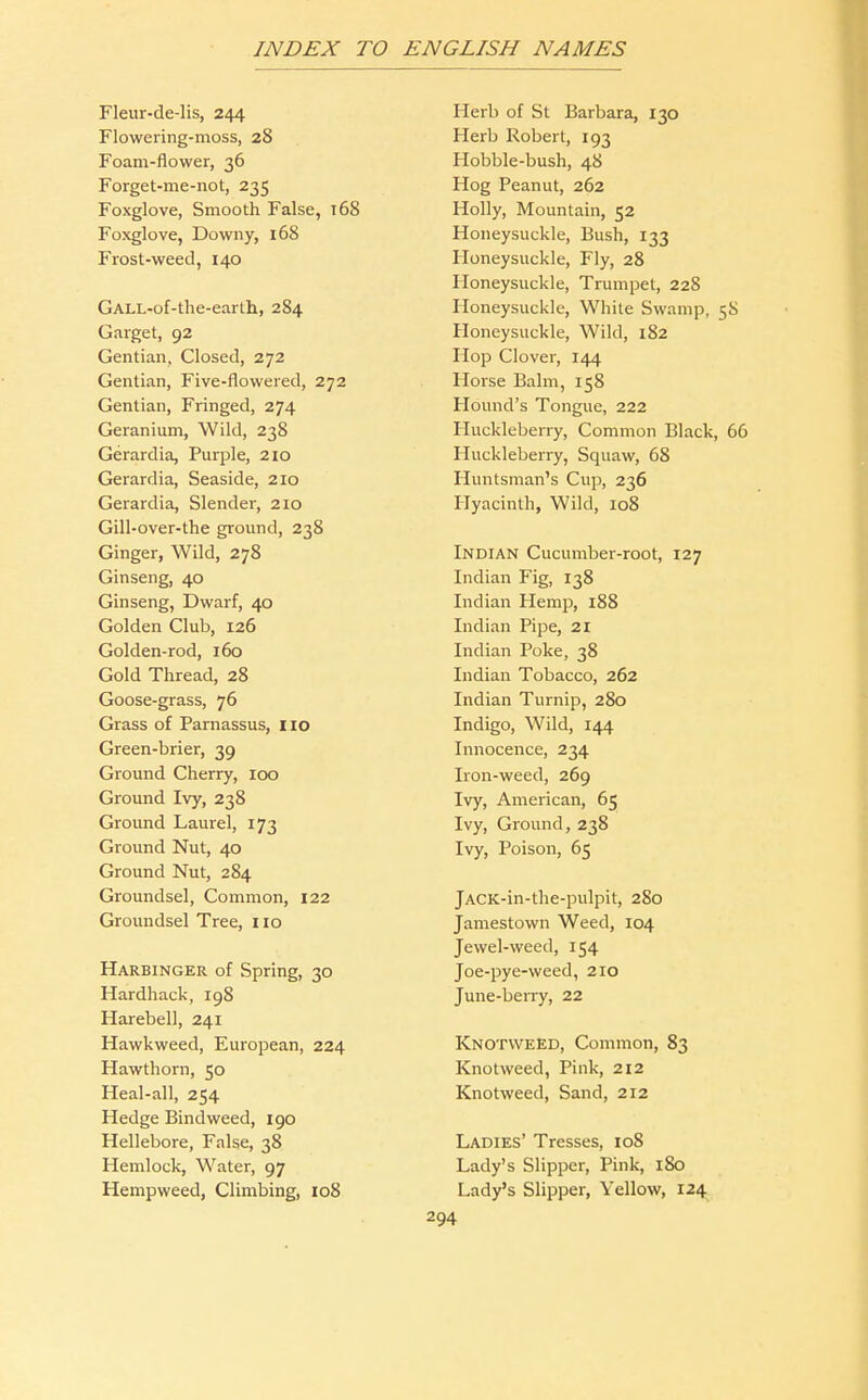 Fleur-de-lis, 244 Flowering-moss, 28 Foam-flower, 36 Forget-me-not, 235 Foxglove, Smooth False, 168 Foxglove, Downy, 168 Frost-weed, 140 GALL-of-the-earth, 284 Garget, 92 Gentian, Closed, 272 Gentian, Five-flowered, 272 Gentian, Fringed, 274 Geranium, Wild, 238 Gerardia, Purple, 210 Gerardia, Seaside, 210 Gerardia, Slender, 210 Gill-over-the ground, 238 Ginger, Wild, 278 Ginseng, 40 Ginseng, Dwarf, 40 Golden Club, 126 Golden-rod, 160 Gold Thread, 28 Goose-grass, 76 Grass of Parnassus, no Green-brier, 39 Ground Cherry, 100 Ground Ivy, 238 Ground Laurel, 173 Ground Nut, 40 Ground Nut, 284 Groundsel, Common, 122 Groundsel Tree, i lo Harbinger of Spring, 30 Hardback, 198 Harebell, 241 Hawkweed, European, 224 Hawthorn, 50 Heal-all, 254 Hedge Bindweed, 190 Hellebore, False, 38 Hemlock, Water, 97 Hempweed, Climbing, io8 Herb of St Barbara, 130 Herb Robert, 193 Hobble-bush, 48 Hog Peanut, 262 Holly, Mountain, 52 Honeysuckle, Bush, 133 Honeysuckle, Fly, 28 Honeysuckle, Trumpet, 228 Honeysuckle, White Swamp, 58 Honeysuckle, Wild, 182 Hop Clover, 144 Horse Balm, 158 Hound's Tongue, 222 Huckleberry, Common Black, 66 Huckleberry, Squaw, 68 Huntsman's Cup, 236 Hyacinth, Wild, 108 Indian Cucumber-root, 127 Indian Fig, 138 Indian Hemp, 188 Indian Pipe, 21 Indian Poke, 38 Indian Tobacco, 262 Indian Turnip, 280 Indigo, Wild, 144 Innocence, 234 Iron-weed, 269 Ivy, American, 65 Ivy, Ground, 238 Ivy, Poison, 65 jACK-in-the-pulpit, 280 Jamestown Weed, 104 Jewel-weed, 154 Joe-pye-weed, 210 June-berry, 22 Knotweed, Common, 83 Knotweed, Pink, 212 Knotweed, Sand, 212 Ladies' Tresses, 108 Lady's Slipper, Pink, iSo Lady's Slipper, Yellow, 124