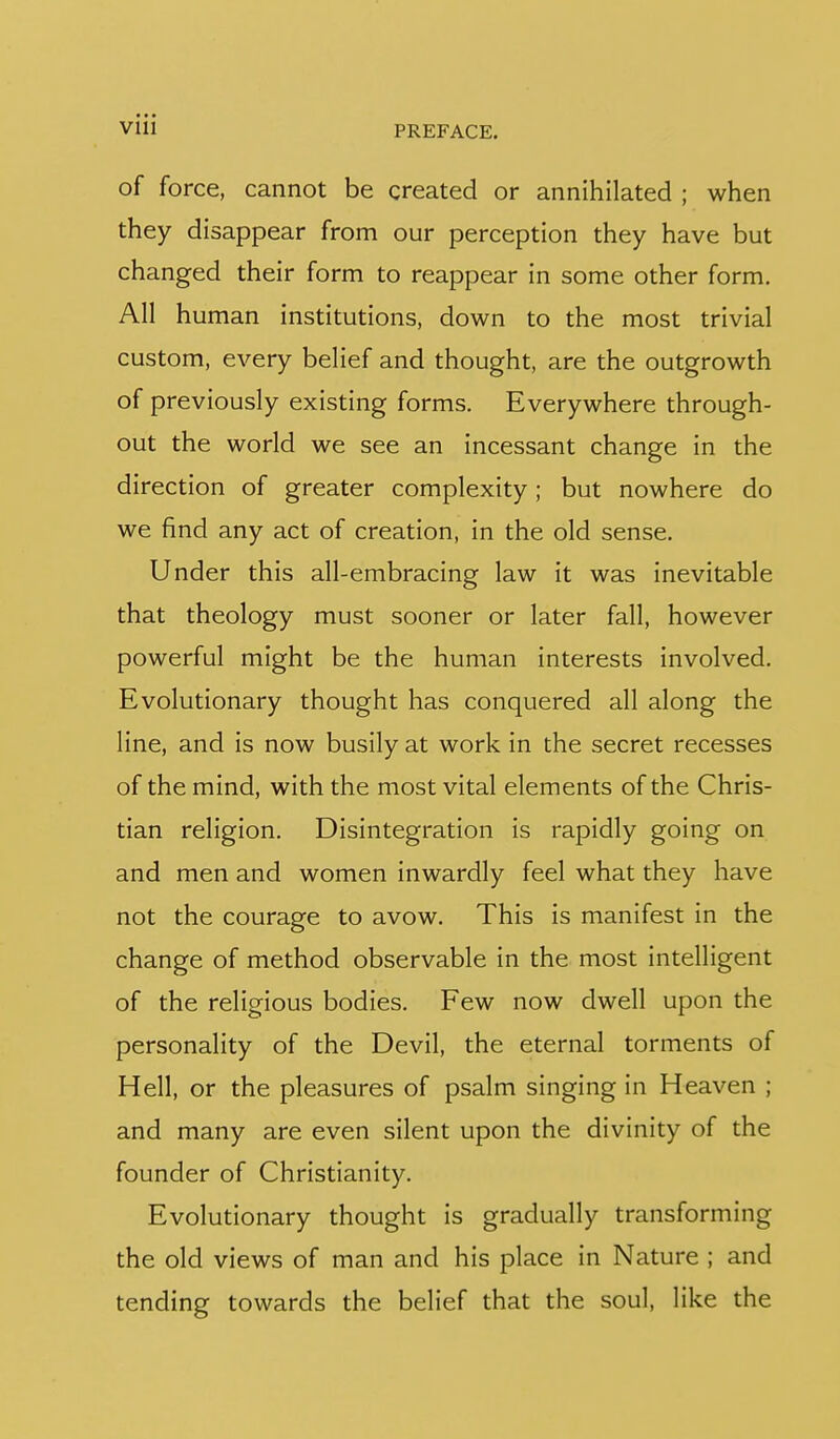 PREFACE. of force, cannot be created or annihilated ; when they disappear from our perception they have but changed their form to reappear in some other form. All human institutions, down to the most trivial custom, every belief and thought, are the outgrowth of previously existing forms. Everywhere through- out the world we see an incessant change in the direction of greater complexity; but nowhere do we find any act of creation, in the old sense. Under this all-embracing law it was inevitable that theology must sooner or later fall, however powerful might be the human interests involved. Evolutionary thought has conquered all along the line, and is now busily at work in the secret recesses of the mind, with the most vital elements of the Chris- tian religion. Disintegration is rapidly going on and men and women inwardly feel what they have not the courage to avow. This is manifest in the change of method observable in the most intelligent of the religious bodies. Few now dwell upon the personality of the Devil, the eternal torments of Hell, or the pleasures of psalm singing in Heaven ; and many are even silent upon the divinity of the founder of Christianity. Evolutionary thought is gradually transforming the old views of man and his place in Nature ; and tending towards the belief that the soul, like the