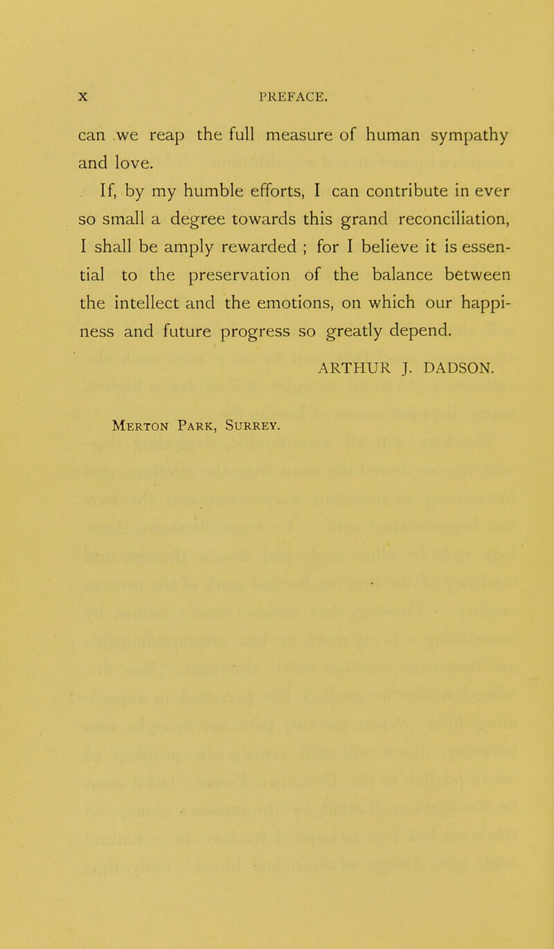 can we reap the full measure of human sympathy and love. If, by my humble efforts, I can contribute in ever so small a degree towards this grand reconciliation, I shall be amply rewarded ; for I believe it is essen- tial to the preservation of the balance between the intellect and the emotions, on which our happi- ness and future progress so greatly depend. ARTHUR J. DADSON. Merton Park, Surrey.