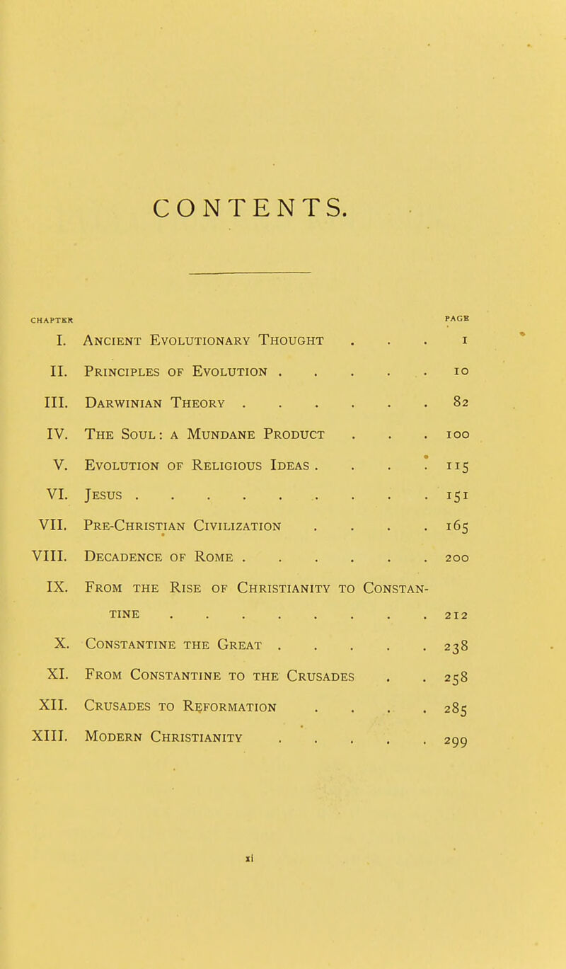 CONTENTS. CHAPTER PAGE I. Ancient Evolutionary Thought . . . i II. Principles of Evolution lo III. Darwinian Theory 82 IV. The Soul: a Mundane Product . . .100 V. Evolution of Religious Ideas. . . * nS VI. Jesus 151 VII. Pre-Christian Civilization . . . .165 VIII. Decadence of Rome 200 IX. From the Rise of Christianity to Constan- tine 212 X. Constantine the Great 238 XI. From Constantine to the Crusades . . 258 XII. Crusades to Reformation . . . . 285 XIII. Modern Christianity 200