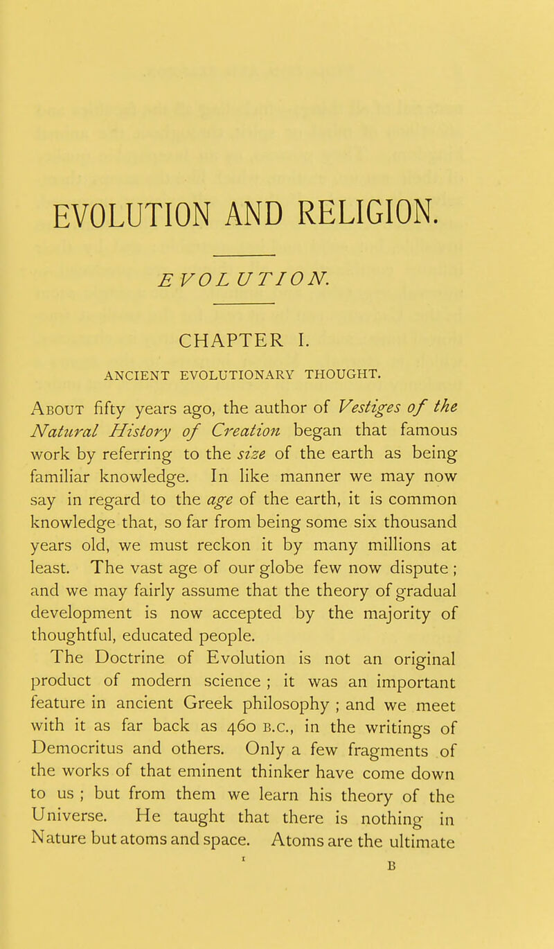 EVOLUTION AND RELIGION. EVOL UTION. CHAPTER 1. ANCIENT EVOLUTIONARY THOUGHT. About fifty years ago, the author of Vestiges of the Natural History of Creation began that famous work by referring to the size of the earth as being familiar knowledge. In like manner we may now say in regard to the age of the earth, it is common knowledge that, so far from being some six thousand years old, we must reckon it by many millions at least. The vast age of our globe few now dispute ; and we may fairly assume that the theory of gradual development is now accepted by the majority of thoughtful, educated people. The Doctrine of Evolution is not an original product of modern science ; it was an important feature in ancient Greek philosophy ; and we meet with it as far back as 460 B.C., in the writings of Democritus and others. Only a few fragments of the works of that eminent thinker have come down to us ; but from them we learn his theory of the Universe. He taught that there is nothing in Nature but atoms and space. Atoms are the ultimate