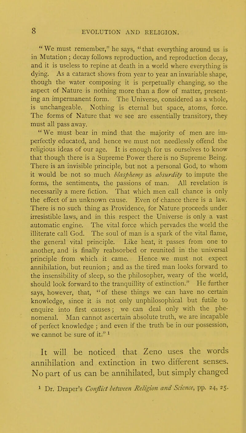  We must remember, he says,  that everything around us is in Mutation ; decay follows reproduction, and reproduction decay, and it is useless to repine at death in a world where everything is dying. As a cataract shows from year to year an invariable shape, though the water composing it is perpetually changing, so the aspect of Nature is nothing more than a flow of matter, present- ing an impermanent form. The Universe, considered as a whole, is unchangeable. Nothing is eternal but space, atoms, force. The forms of Nature that we see are essentially transitory, they must all pass away.  We must bear in mind that the majority of men are im- perfectly educated, and hence we must not needlessly offend the religious ideas of our age. It is enough for us ourselves to know that though there is a Supreme Power there is no Supreme Being. There is an invisible principle, but not a personal God, to whom it would be not so much blaspheiny as absurdity to impute the forms, the sentiments, the passions of man. All revelation is necessarily a mere fiction. That which men call chance is only the effect of an unknown cause. Even of chance there is a law. There is no such thing as Providence, for Nature proceeds under irresistible laws, and in this respect the Universe is only a vast automatic engine. The vital force which pervades the world the illiterate call God. The soul of man is a spark of the vital flame, the general vital principle. Like heat, it passes from one to another, and is finally reabsorbed or reunited in the universal principle from which it came. Hence we must not expect annihilation, but reunion; and as the tired man looks forward to the insensibility of sleep, so the philosopher, weary of the world, should look forward to the tranquillity of extinction. He further says, however, that, of these things we can have no certain knowledge, since it is not only unphilosophical but futile to enquire into first causes; we can deal only with the phe- nomenal. Man cannot ascertain absolute truth, we are incapable of perfect knowledge ; and even if the truth be in our possession, we cannot be sure of it. ^ It will be noticed that Zeno uses the words annihilation and extinction in two different senses. No part of us can be annihilated, but simply changed