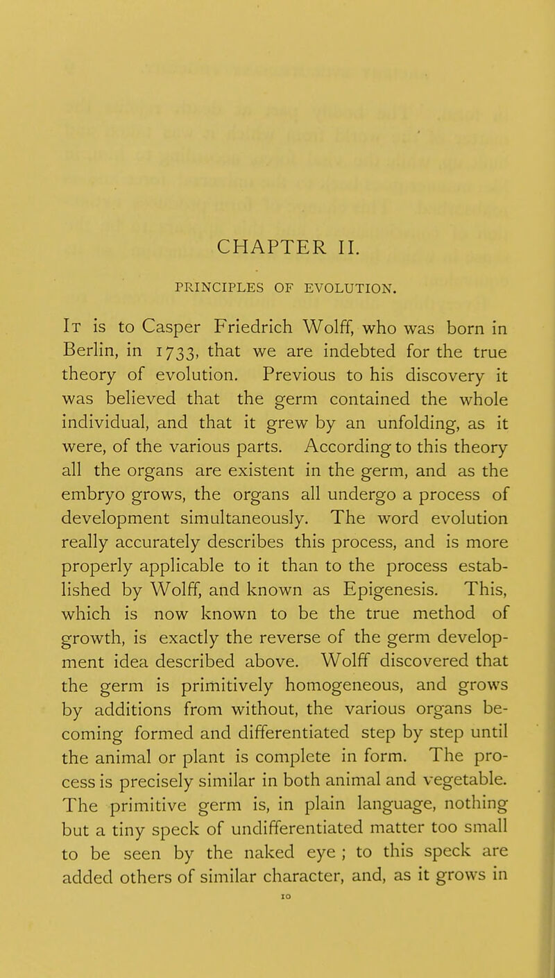 CHAPTER II. PRINCIPLES OF EVOLUTION. It is to Casper Friedrich Wolff, who was born in Berlin, in 1733, that we are indebted for the true theory of evolution. Previous to his discovery it was believed that the germ contained the whole individual, and that it grew by an unfolding, as it were, of the various parts. According to this theory all the organs are existent in the germ, and as the embryo grows, the organs all undergo a process of development simultaneously. The word evolution really accurately describes this process, and is more properly applicable to it than to the process estab- lished by Wolff, and known as Epigenesis. This, which is now known to be the true method of growth, is exactly the reverse of the germ develop- ment idea described above. Wolff discovered that the germ is primitively homogeneous, and grows by additions from without, the various organs be- coming formed and differentiated step by step until the animal or plant is complete in form. The pro- cess is precisely similar in both animal and vegetable. The primitive germ is, in plain language, nothing but a tiny speck of undifferentiated matter too small to be seen by the naked eye ; to this speck are added others of similar character, and, as it grows in