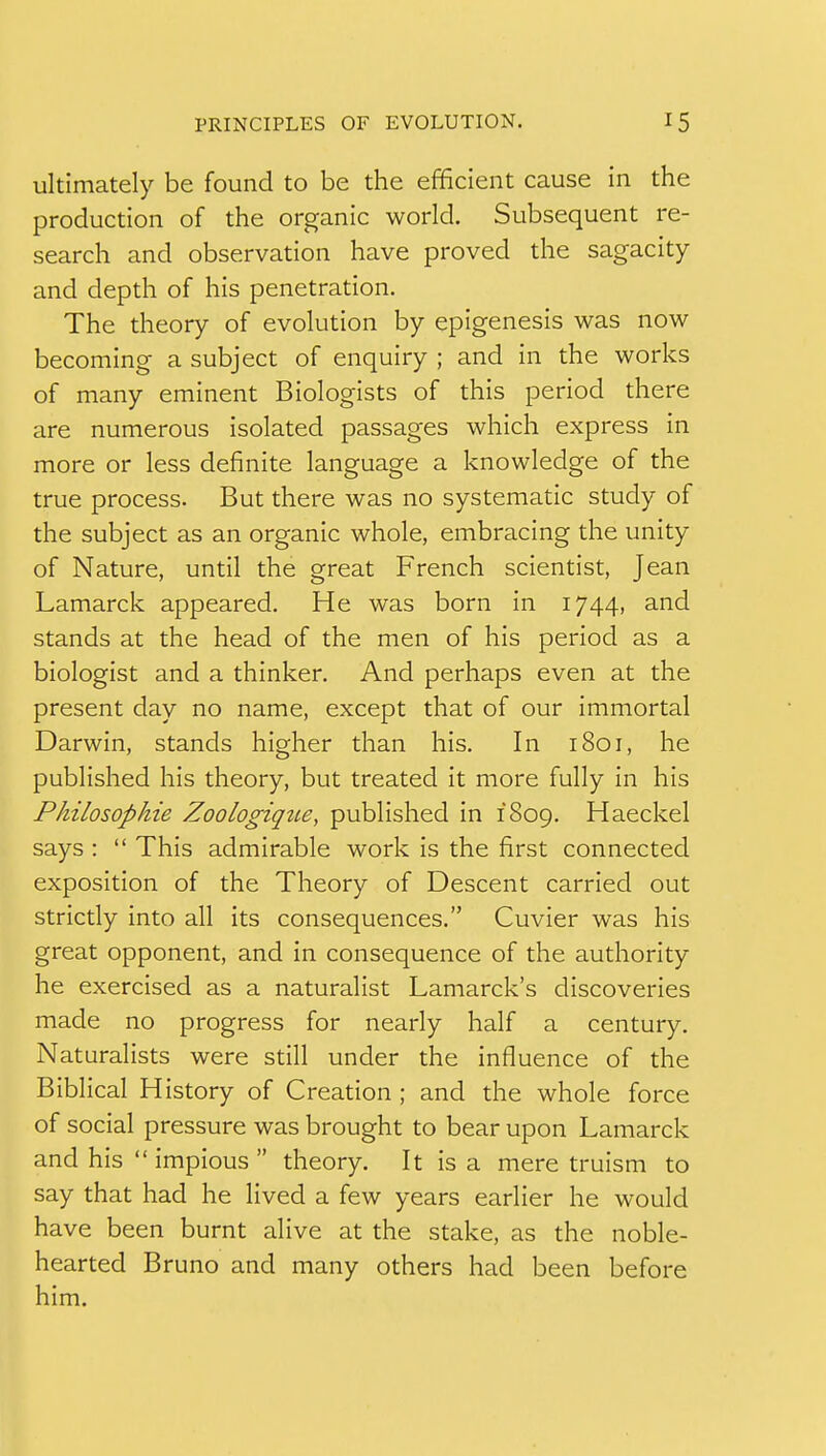 ultimately be found to be the efficient cause in the production of the organic world. Subsequent re- search and observation have proved the sagacity and depth of his penetration. The theory of evolution by epigenesis was now becoming a subject of enquiry ; and in the works of many eminent Biologists of this period there are numerous isolated passages which express in more or less definite language a knowledge of the true process. But there was no systematic study of the subject as an organic whole, embracing the unity of Nature, until the great French scientist, Jean Lamarck appeared. He was born in 1744, and stands at the head of the men of his period as a biologist and a thinker. And perhaps even at the present day no name, except that of our immortal Darwin, stands higher than his. In 1801, he published his theory, but treated it more fully in his Philosophie Zoologiqiie, published in 1809. Haeckel says :  This admirable work is the first connected exposition of the Theory of Descent carried out strictly into all its consequences. Cuvier was his great opponent, and in consequence of the authority he exercised as a naturalist Lamarck's discoveries made no progress for nearly half a century. Naturalists were still under the influence of the Biblical History of Creation ; and the whole force of social pressure was brought to bear upon Lamarck and his  impious  theory. It is a mere truism to say that had he lived a few years earlier he would have been burnt alive at the stake, as the noble- hearted Bruno and many others had been before him.