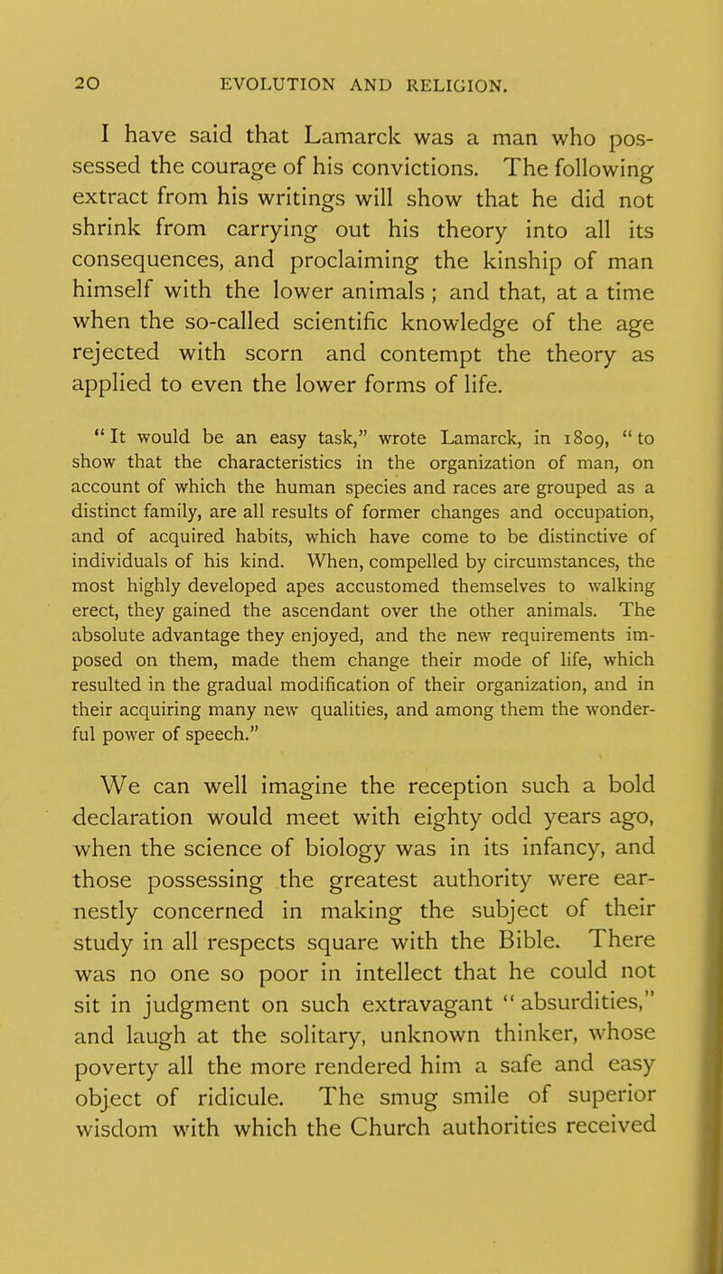 I have said that Lamarck was a man who pos- sessed the courage of his convictions. The following extract from his writings will show that he did not shrink from carrying out his theory into all its consequences, and proclaiming the kinship of man himself with the lower animals ; and that, at a time when the so-called scientific knowledge of the age rejected with scorn and contempt the theory as applied to even the lower forms of life. It would be an easy task, wrote Lamarck, in 1809, to show that the characteristics in the organization of man, on account of which the human species and races are grouped as a distinct family, are all results of former changes and occupation, and of acquired habits, which have come to be distinctive of individuals of his kind. When, compelled by circumstances, the most highly developed apes accustomed themselves to walking erect, they gained the ascendant over the other animals. The absolute advantage they enjoyed, and the new requirements im- posed on them, made them change their mode of life, which resulted in the gradual modification of their organization, and in their acquiring many new qualities, and among them the wonder- ful power of speech. We can well imagine the reception such a bold declaration would meet with eighty odd years ago, when the science of biology was in its infancy, and those possessing the greatest authority were ear- nesdy concerned in making the subject of their study in all respects square with the Bible. There was no one so poor in intellect that he could not sit in judgment on such extravagant  absurdities, and laugh at the solitary, unknown thinker, whose poverty all the more rendered him a safe and easy object of ridicule. The smug smile of superior wisdom with which the Church authorities received