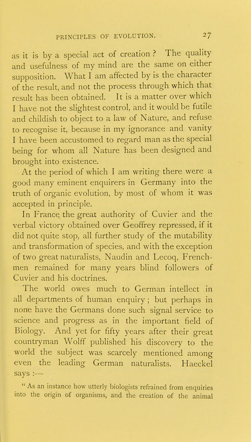 as it is by a special act of creation ? The quality and usefulness of my mind are the same on either supposition. What I am affected by is the character of the result, and not the process through which that result has been obtained. It is a matter over which I have not the slightest control, and it would be futile and childish to object to a law of Nature, and refuse to recognise it, because in my ignorance and vanity I have been accustomed to regard man as the special being for whom all Nature has been designed and brought into existence. At the period of which I am writing there were a good many eminent enquirers in Germany into the truth of organic evolution, by most of whom it was accepted in principle. In France the great authority of Cuvier and the verbal victory obtained over Geoffrey repressed, if it did not quite stop, all further study of the mutability and transformation of species, and with the exception of two great naturalists, Naudin and Lecoq, French- men remained for many years blind followers of Cuvier and his doctrines. The world owes much to German intellect in all departments of human enquiry; but perhaps in none have the Germans done such signal service to science and progress as in the important field of Biology. And yet for fifty years after their great countryman Wolff published his discovery to the world the subject was scarcely mentioned among even the leading German naturalists. Haeckel says :—  As an instance how utterly biologists refrained from enquiries into the origin of organisms, and the creation of the animal