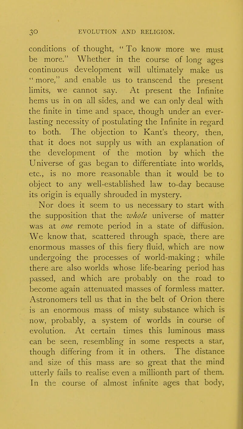 conditions of thought,  To know more we must be more. Whether in the course of long ages continuous development will ultimately make us  more, and enable us to transcend the present limits, we cannot say. At present the Infinite hems us in on all sides, and we can only deal with the finite in time and space, though under an ever- lasting necessity of postulating the Infinite in regard to both. The objection to Kant's theory, then, that it does not supply us with an explanation of the development of the motion by which the Universe of gas began to differentiate into worlds, etc., is no more reasonable than it would be to object to any well-established law to-day because its origin is equally shrouded in mystery. Nor does it seem to us necessary to start with the supposition that the whole universe of matter was at one remote period in a state of diffusion. We know that, scattered through space, there are enormous masses of this fiery fluid, which are now undergoing the processes of world-making; while there are also worlds whose life-bearing period has passed, and which are probably on the road to become again attenuated masses of formless matter. Astronomers tell us that in the belt of Orion there is an enormous mass of misty substance which is now, probably, a system of worlds in course of evolution. At certain times this luminous mass can be seen, resembling in some respects a star, though differing from it in others. The distance and size of this mass are so great that the mind utterly fails to realise even a millionth part of them. In the course of almost infinite ages that body.