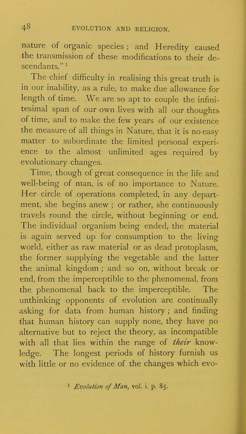 nature of organic species ; and Heredity caused the transmission of these modifications to their de- scendants. ^ The chief difficuhy in reahsing this great truth is in our inabiHty, as a rule, to make due allowance for length of time. We are so apt to couple the infini- tesimal span of our own lives with all our thoughts of time, and to make the few years of our existence the measure of all things in Nature, that it is no easy matter to subordinate the limited personal experi- ence to the almost unlimited ages required by evolutionary changes. Time, though of great consequence in the life and well-being of man, is of no importance to Nature. Her circle of operations completed, in any depart- ment, she begins anew ; or rather, she continuously travels round the circle, without beginning or end. The individual organism being ended, the material is again served up for consumption to the living world, either as raw material or as dead protoplasm, the former supplying the vegetable and the latter the animal kingdom ; and so on, without break or end, from the imperceptible to the phenomenal, from the phenomenal back to the imperceptible. The unthinking opponents of evolution are continually asking for data from human history ; and finding that human history can supply none, they have no alternative but to reject the theory, as incompatible with all that lies within the range of their know- ledge. The longest periods of history furnish us with litde or no evidence of the changes which evo- ^ Evolution of Man, vol. i. p. 85.