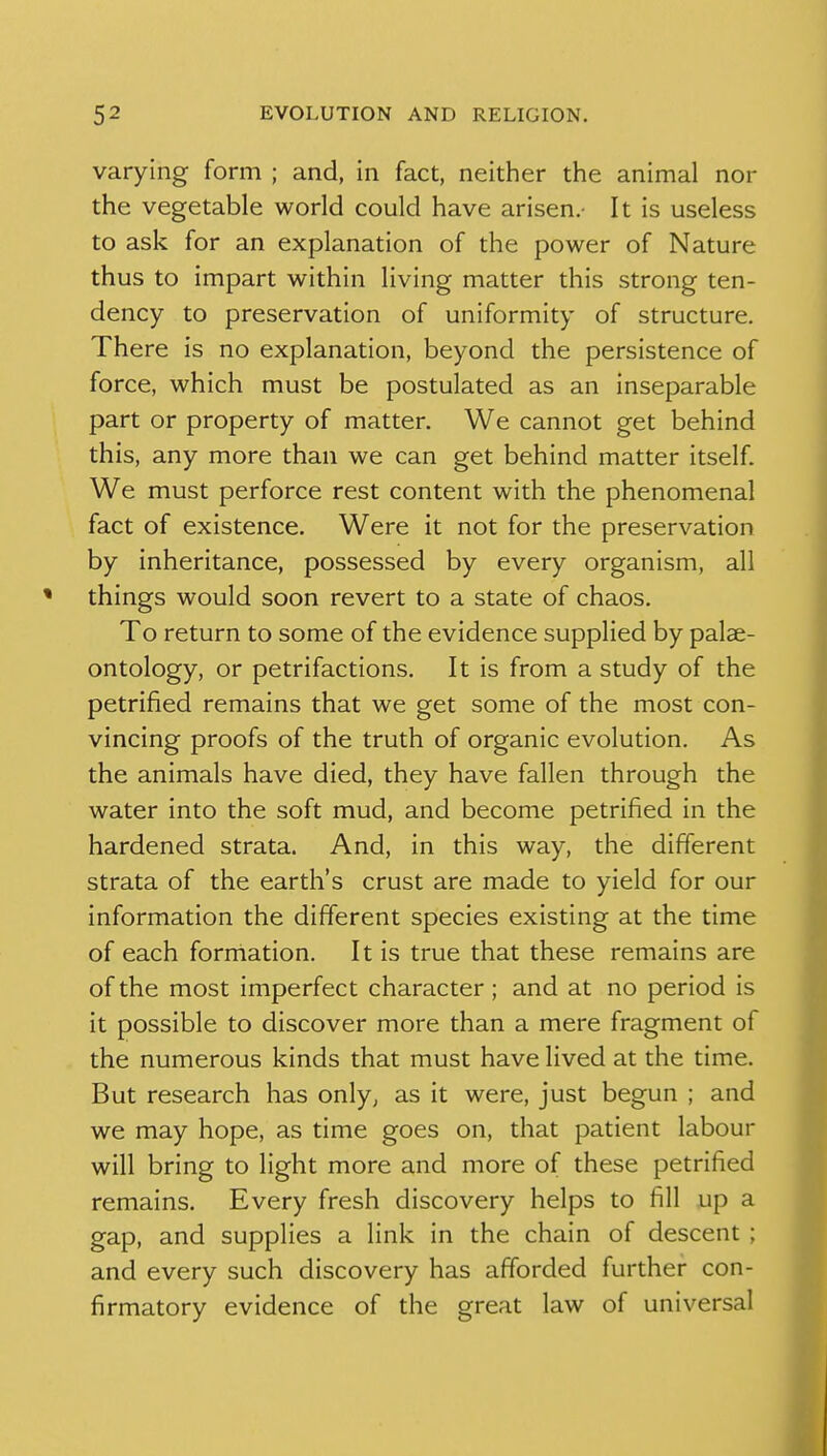 varying form ; and, in fact, neither the animal nor the vegetable world could have arisen. It is useless to ask for an explanation of the power of Nature thus to impart within living matter this strong ten- dency to preservation of uniformity of structure. There is no explanation, beyond the persistence of force, which must be postulated as an inseparable part or property of matter. We cannot get behind this, any more than we can get behind matter itself. We must perforce rest content with the phenomenal fact of existence. Were it not for the preservation by inheritance, possessed by every organism, all things would soon revert to a state of chaos. To return to some of the evidence supplied by palae- ontology, or petrifactions. It is from a study of the petrified remains that we get some of the most con- vincing proofs of the truth of organic evolution. As the animals have died, they have fallen through the water into the soft mud, and become petrified in the hardened strata. And, in this way, the different strata of the earth's crust are made to yield for our information the different species existing at the time of each formation. It is true that these remains are of the most imperfect character; and at no period is it possible to discover more than a mere fragment of the numerous kinds that must have lived at the time. But research has only, as it were, just begun ; and we may hope, as time goes on, that patient labour will bring to light more and more of these petrified remains. Every fresh discovery helps to fill up a gap, and supplies a link in the chain of descent ; and every such discovery has afforded further con- firmatory evidence of the great law of universal