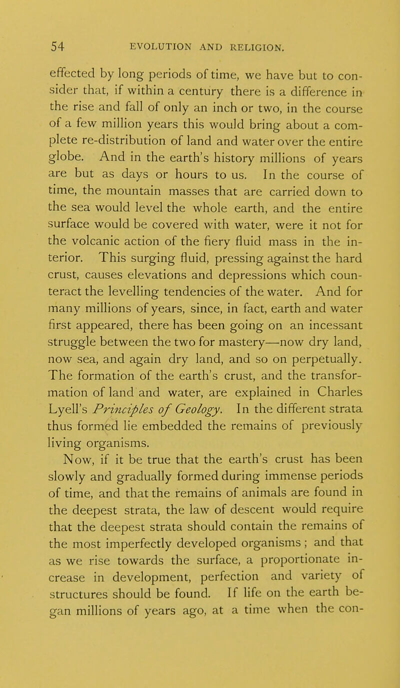 effected by long periods of time, we have but to con- sider that, if within a century there is a difference in the rise and fall of only an inch or two, in the course of a few million years this would bring about a com- plete re-distribution of land and water over the entire globe. And in the earth's history millions of years are but as days or hours to us. In the course of time, the mountain masses that are carried down to the sea would level the whole earth, and the entire surface would be covered with water, were it not for the volcanic action of the fiery fluid mass in the in- terior. This surging fluid, pressing against the hard crust, causes elevations and depressions which coun- teract the levelling tendencies of the water. And for many millions of years, since, in fact, earth and water first appeared, there has been going on an incessant struggle between the two for mastery—now dry land, now sea, and again dry land, and so on perpetually. The formation of the earth's crust, and the transfor- mation of land and water, are explained in Charles Lyell's Principles of Geology. In the different strata thus formed lie embedded the remains of previously living organisms. Now, if it be true that the earth's crust has been slowly and gradually formed during immense periods of time, and that the remains of animals are found in the deepest strata, the law of descent would require that the deepest strata should contain the remains of the most imperfectly developed organisms ; and that as we rise towards the surface, a proportionate in- crease in development, perfection and variety of structures should be found. If life on the earth be- gan millions of years ago, at a time when the con-