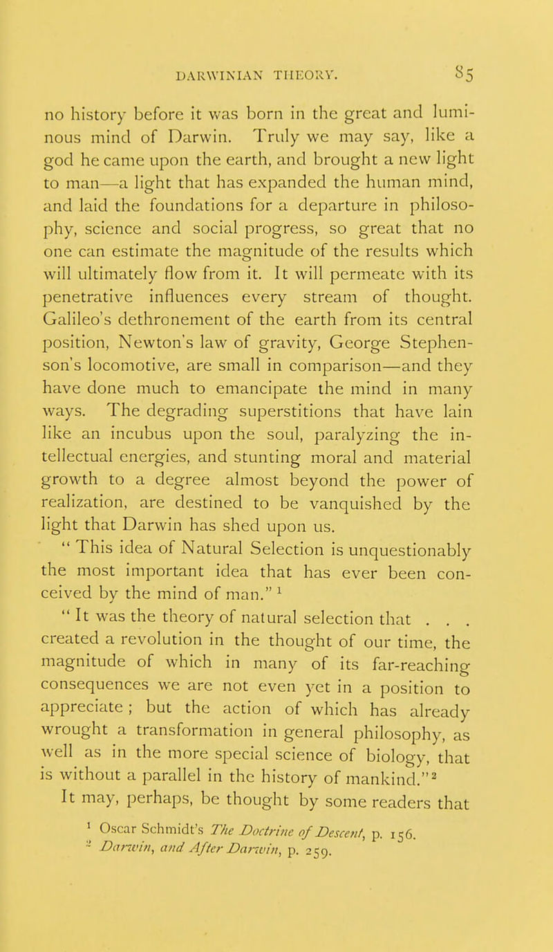 no history before it was born in the great and lumi- nous mind of Darwin. Truly we may say, like a god he came upon the earth, and brought a new light to man—a light that has expanded the human mind, and laid the foundations for a departure in philoso- phy, science and social progress, so great that no one can estimate the magnitude of the results which will ultimately flow from it. It will permeate with its penetrative influences every stream of thought. Galileo's dethronement of the earth from its central position, Newton's law of gravity, George Stephen- son's locomotive, are small in comparison—and they have done much to emancipate the mind in many ways. The degrading superstitions that have lain like an incubus upon the soul, paralyzing the in- tellectual energies, and stunting moral and material growth to a degree almost beyond the power of realization, are destined to be vanquished by the light that Darwin has shed upon us.  This idea of Natural Selection is unquestionably the most important idea that has ever been con- ceived by the mind of man. ^ It was the theory of natural selection that . . created a revolution in the thought of our time, the magnitude of which in many of its far-reaching consequences we are not even yet in a position to appreciate; but the action of which has already wrought a transformation in general philosophy, as Avell as in the more special science of biology, that is without a parallel in the history of mankind.^ It may, perhaps, be thought by some readers that ' Oscar Schmidt's The Doctrine of Descent, p. 156. ~ Danvin, and After Danvin, p. 259.