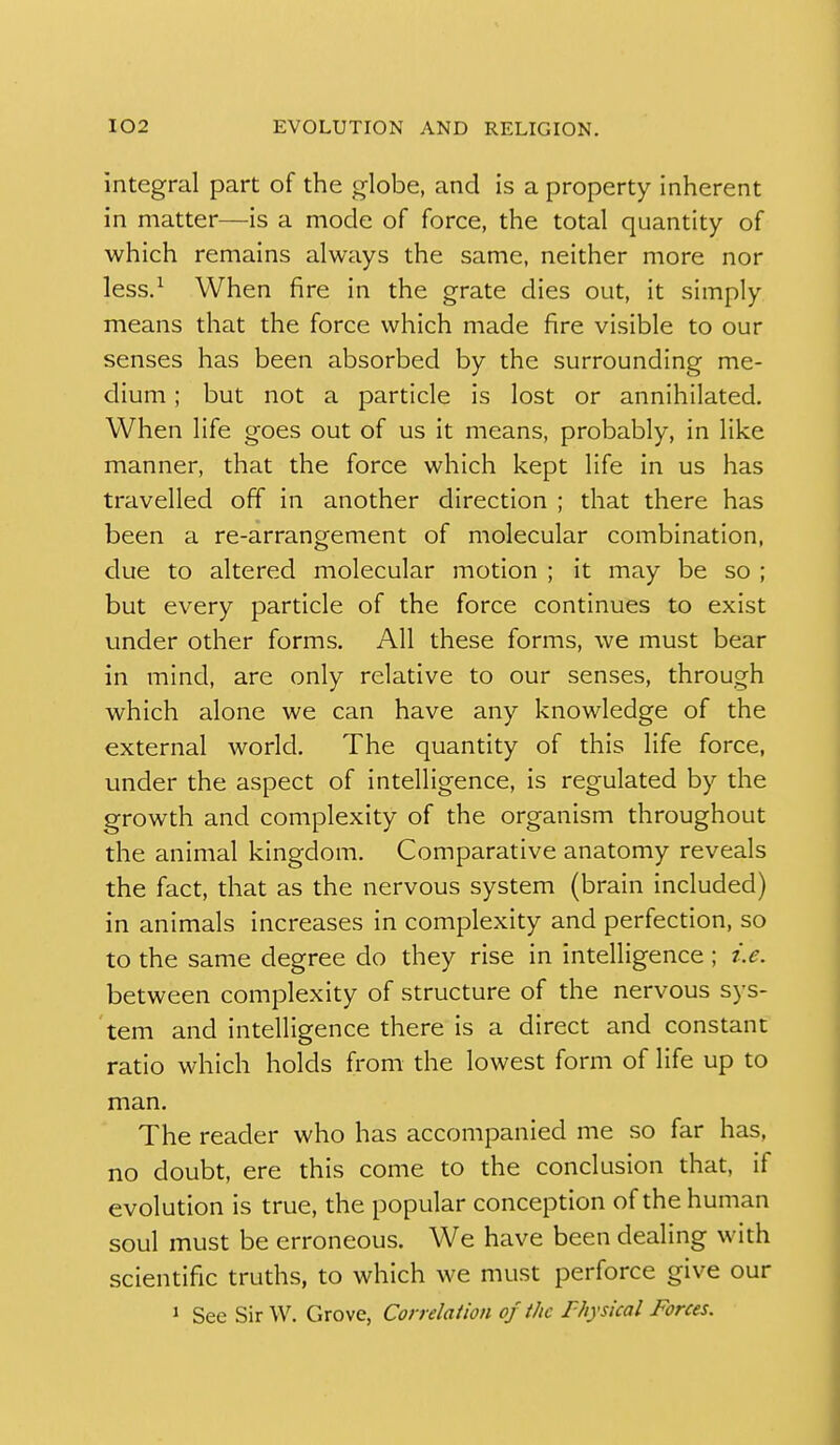 integral part of the globe, and is a property inherent in matter—is a mode of force, the total quantity of which remains always the same, neither more nor less.^ When fire in the grate dies out, it simply means that the force which made fire visible to our senses has been absorbed by the surrounding me- dium ; but not a particle is lost or annihilated. When life goes out of us it means, probably, in like manner, that the force which kept life in us has travelled off in another direction ; that there has been a re-arrangement of molecular combination, due to altered molecular motion ; it may be so ; but every particle of the force continues to exist under other forms. All these forms, we must bear in mind, are only relative to our senses, through which alone we can have any knowledge of the external world. The quantity of this life force, under the aspect of intelligence, is regulated by the growth and complexity of the organism throughout the animal kingdom. Comparative anatomy reveals the fact, that as the nervous system (brain included) in animals increases in complexity and perfection, so to the same degree do they rise in intelligence ; i.e. between complexity of structure of the nervous sys- tem and intelligence there is a direct and constant ratio which holds from the lowest form of life up to man. The reader who has accompanied me so far has, no doubt, ere this come to the conclusion that, if evolution is true, the popular conception of the human soul must be erroneous. We have been dealing with scientific truths, to which we must perforce give our 1 See SirW. Grove, Correlaiion of the Fhysical Forces.