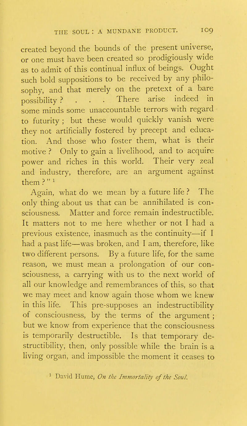 created beyond the bounds of the present universe, or one must have been created so prodigiously wide as to admit of this continual influx of beings. Ought such bold suppositions to be received by any philo- sophy, and that merely on the pretext of a bare possibility ? . . . There arise indeed in some minds some unaccountable terrors with regard to futurity ; but these would quickly vanish were they not artificially fostered by precept and educa- tion. And those who foster them, what is their motive ? Only to gain a livelihood, and to acquire power and riches in this world. Their very zeal and industry, therefore, are an argument against them ? 1 Again, what do we mean by a future life ? The only thing about us that can be annihilated is con- sciousness. Matter and force remain indestructible. It matters not to me here whether or not I had a previous existence, inasmuch as the continuity—if I had a past life—was broken, and I am, therefore, like two different persons. By a future life, for the same reason, we must mean a prolongation of our con- sciousness, a carrying with us to the next world of all our knowledge and remembrances of this, so that we may meet and know again those whom we knew in this life. This pre-supposes an indestructibility of consciousness, by the terms of the argument ; but we know from experience that the consciousness is temporarily destructible. Is that temporary de- structibility, then, only possible while the brain is a living organ, and impossible the moment it ceases to ^ David Hume, On the Immoriality of the Sou/.