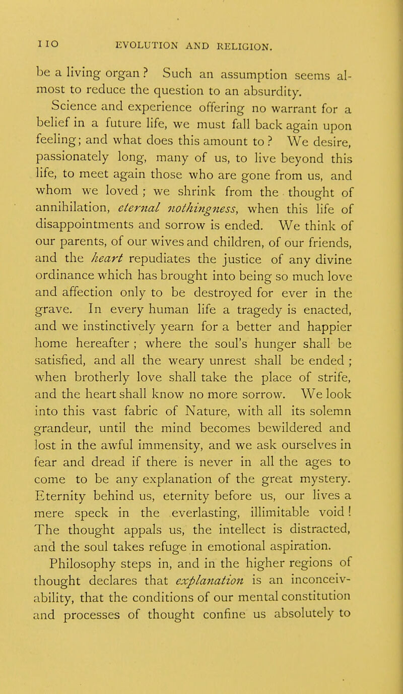 i be a living organ ? Such an assumption seems al- most to reduce the question to an absurdity. Science and experience offering no warrant for a behef in a future life, we must fall back again upon feeling; and what does this amount to ? We desire, passionately long, many of us, to live beyond this life, to meet again those who are gone from us, and whom we loved ; we shrink from the thought of annihilation, eternal oiothingness, when this life of disappointments and sorrow is ended. We think of our parents, of our wives and children, of our friends, and the heart repudiates the justice of any divine ordinance which has brought into being so much love and affection only to be destroyed for ever in the grave. In every human life a tragedy is enacted, and we instinctively yearn for a better and happier home hereafter ; where the soul's hunger shall be satisfied, and all the weary unrest shall be ended ; when brotherly love shall take the place of strife, and the heart shall know no more sorrow. We look into this vast fabric of Nature, with all its solemn grandeur, until the mind becomes bewildered and lost in the awful immensity, and we ask ourselves in fear and dread if there is never in all the ages to come to be any explanation of the great mystery. Eternity behind us, eternity before us, our lives a mere speck in the everlasting, illimitable void! The thought appals us, the intellect is distracted, and the soul takes refuge in emotional aspiration. Philosophy steps in, and in the higher regions of thought declares that explanation is an inconceiv- ability, that the conditions of our mental constitution and processes of thought confine us absolutely to