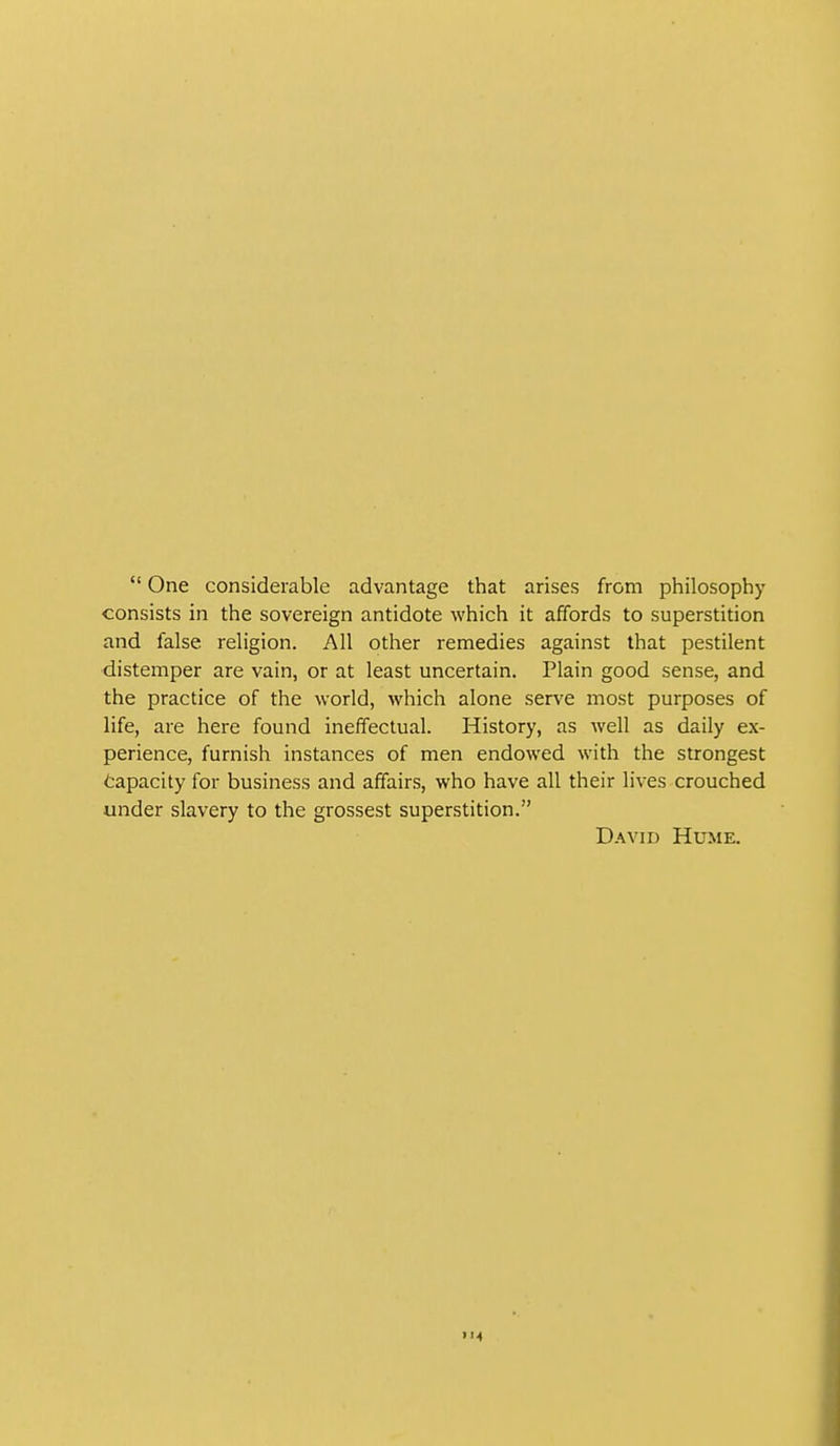  One considerable advantage that arises from philosophy consists in the sovereign antidote which it affords to superstition and false religion. All other remedies against that pestilent distemper are vain, or at least uncertain. Plain good sense, and the practice of the world, which alone serve most purposes of life, are here found ineffectual. History, as well as daily ex- perience, furnish instances of men endowed with the strongest Capacity for business and affairs, who have all their lives crouched under slavery to the grossest superstition. David Hume.