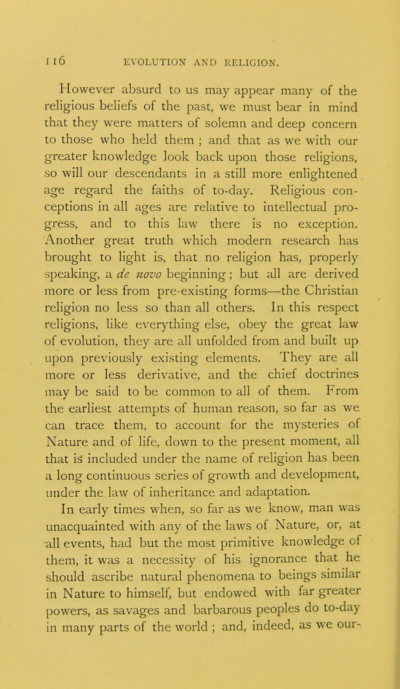 However absurd to us may appear many of the religious beliefs of the past, we must bear in mind that they were matters of solemn and deep concern to those who held them ; and that as we with our greater knowledge look back upon those religions, so will our descendants in a still more enlightened age regard the faiths of to-day. Religious con- ceptions in all ages are relative to intellectual pro- gress, and to this law there is no exception. Another great truth which modern research has brought to light is, that no religion has, properly speaking, a novo beginning; but all are derived more or less from pre-existing forms—the Christian religion no less so than all others. In this respect religions, like everything else, obey the great law of evolution, they are all unfolded from and built up upon previously existing elements. They are all more or less derivative, and the chief doctrines may be said to be common to all of them. From the earliest attempts of human reason, so far as we can trace them, to account for the mysteries of Nature and of life, down to the present moment, all that is included under the name of religion has been a long continuous series of growth and development, under the law of inheritance and adaptation. In early times when, so far as we know, man was unacquainted with any of the laws of Nature, or, at all events, had but the most primitive knowledge of them, it was a necessity of his ignorance that he should ascribe natural phenomena to beings similar in Nature to himself, but endowed with far greater powers, as savages and barbarous peoples do to-day in many parts of the world ; and, indeed, as we our-