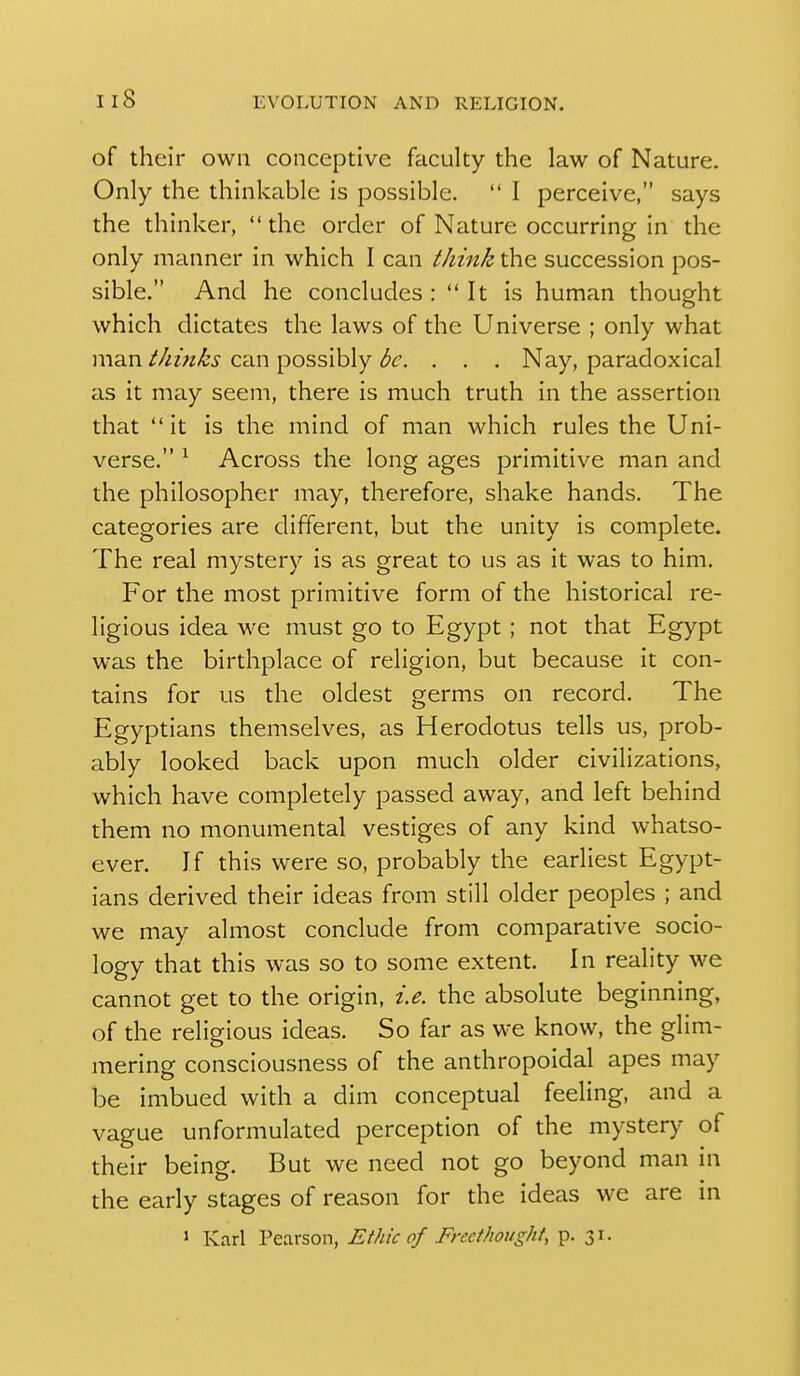 of their own conceptive faculty the law of Nature. Only the thinkable is possible.  I perceive, says the thinker,  the order of Nature occurring in the only manner in which I can tJiink the succession pos- sible. And he concludes :  It is human thought which dictates the laws of the Universe ; only what man thinks can possibly be. . . . Nay, paradoxical as it may seem, there is much truth in the assertion that  it is the mind of man which rules the Uni- verse. ^ Across the long ages primitive man and the philosopher may, therefore, shake hands. The categories are different, but the unity is complete. The real mystery is as great to us as it was to him. For the most primitive form of the historical re- ligious idea we must go to Egypt ; not that Egypt was the birthplace of religion, but because it con- tains for us the oldest germs on record. The Egyptians themselves, as Herodotus tells us, prob- ably looked back upon much older civilizations, which have completely passed away, and left behind them no monumental vestiges of any kind whatso- ever. If this were so, probably the earliest Egypt- ians derived their ideas from still older peoples ; and we may almost conclude from comparative socio- logy that this was so to some extent. In reality we cannot get to the origin, i.e. the absolute beginning, of the religious ideas. So far as we know, the glim- mering consciousness of the anthropoidal apes may be imbued with a dim conceptual feeling, and a vague unformulated perception of the mystery of their being. But we need not go beyond man in the early stages of reason for the ideas we are in > Kad Pearson, Ethic of Frecthought, p. 31.