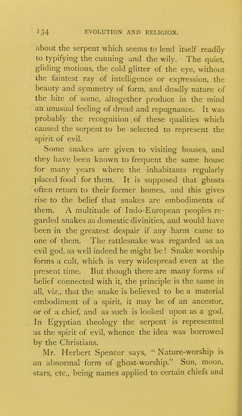 about the serpent which seems to lend itself readily to typifying the cunning and the wily. The quiet, gliding motions, the cold glitter of the eye, v/ithout the faintest ray of intelligence or ex[]rression, the beauty and symmetry of form, and deadly nature of the bite of some, altogether produce in the mind an unusual feeling of dread and repugnance. It was probably the recognition , of these qualities which caused the serpent to be selected to represent the spirit of evil. Some snakes are given to visiting houses, and they have been known to frequent the same house lor many years where the inhabitants regularly placed food for them. It is supposed that ghosts often return to their former homes, and this gives rise to the belief that snakes are embodiments of them. A multitude of Indo-European peoples re- garded snakes as domestic divinities, and would have been in the greatest despair if any harm came to one of them. The rattlesnake was regarded as an evil god, as well indeed he might be ! Snake worship forms a cult, which is very widespread even at the present time. But though there are many forms of belief connected with it, the principle is the same in all, viz., that the snake is believed to be a material embodiment of a spirit, it may be of an ancestor, or of a chief, and as such is looked upon as a god. In Egyptian theology the serpent is represented as the spirit of evil, whence the idea was borrowed by the Christians. Mr. Herbert Spencer says,  Nature-worship is an abnormal form of ghost-worship. Sun, moon, stars, etc., being names applied to certain chiefs and