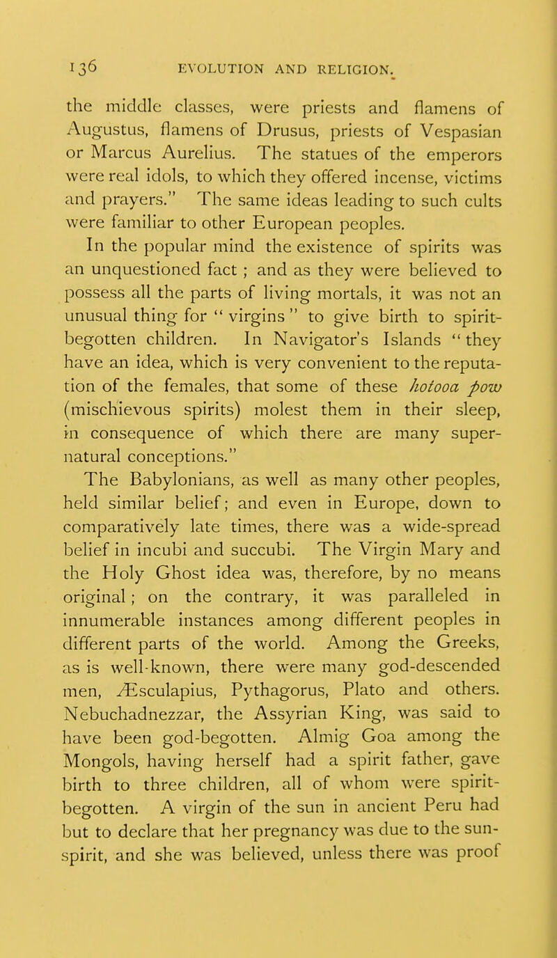 the middle classes, were priests and flameiis of Augustus, flamens of Drusus, priests of Vespasian or Marcus Aurelius. The statues of the emperors were real idols, to which they offered incense, victims and prayers. The same ideas leading to such cults were familiar to other European peoples. In the popular mind the existence of spirits was an unquestioned fact; and as they were believed to possess all the parts of living mortals, it was not an unusual thing for  virgins  to give birth to spirit- begotten children. In Navigator's Islands  they have an idea, which is very convenient to the reputa- tion of the females, that some of these Jiotooa poiv (mischievous spirits) molest them in their sleep, in consequence of which there are many super- natural conceptions. The Babylonians, as well as many other peoples, held similar belief; and even in Europe, down to comparatively late times, there was a wide-spread belief in incubi and succubi. The Virgin Mary and the Holy Ghost idea was, therefore, by no means original ; on the contrary, it was paralleled in innumerable instances among different peoples in different parts of the world. Among the Greeks, as is well-known, there were many god-descended men, yEsculapius, Pythagorus, Plato and others. Nebuchadnezzar, the Assyrian King, was said to have been god-begotten. Almig Goa among the Mongols, having herself had a spirit father, gave birth to three children, all of whom were spirit- begotten. A virgin of the sun in ancient Peru had but to declare that her pregnancy was due to the sun- spirit, and she was believed, unless there was proof