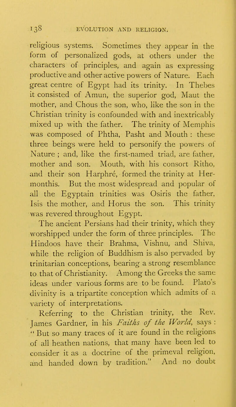 religious systems. Sometimes they appear in the form of personalized gods, at others under the characters of principles, and again as expressing productive and other active powers of Nature. Each great centre of Egypt had its trinity. In Thebes it consisted of Amun, the superior god, Maut the mother, and Chous the son, who, like the son in the Christian trinity is confounded with and inextricably mixed up with the father. The trinity of Memphis was composed of Phtha, Pasht and Mouth : these three beings were held to personify the powers of Nature ; and, like the first-named triad, are father, mother and son. Mouth, with his consort Ritho, and their son Harphre, formed the trinity at Her- monthis. But the most widespread and popular of all the Egyptain trinities was Osiris the father, Isis the mother, and Horus the son. This trinity was revered throughout Egypt. The ancient Persians had their trinity, which they worshipped under the form of three principles. The Hindoos have their Brahma, Vishnu, and Shiva, while the religion of Buddhism is also pervaded by trinitarian conceptions, bearing a strong resemblance to that of Christianity. Among the Greeks the same ideas under various forms are to be found. Plato's divinity is a tripartite conception Avhich admits of a variety of interpretations. Referring to the Christian trinity, the Rev. James Gardner, in his Faiths of the World, says :  But so many traces of it are found in the religions of all heathen nations, that many have been led to consider it as a doctrine of the primeval religion, and handed down by tradition, And no doubt