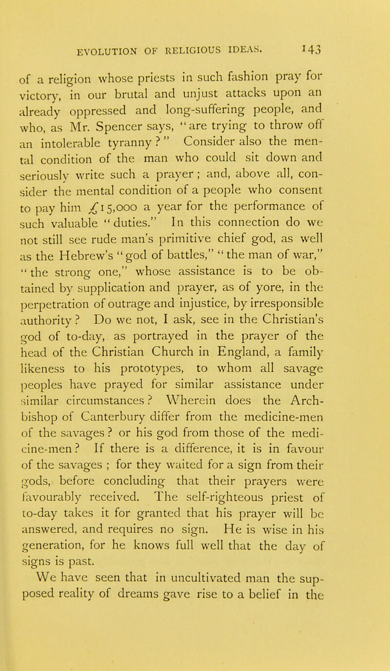 of a religion whose priests in such fashion pray for victory, in our brutal and unjust attacks upon an already oppressed and long-suffering people, and who, as Mr. Spencer says, are trying to throw off an intolerable tyranny ?  Consider also the men- tal condition of the man who could sit down and seriously write such a prayer; and, above all, con- sider the mental condition of a people who consent to pay him 15,000 a year for the performance of such valuable duties. In this connection do we not still see rude man's primitive chief god, as well as the Hebrew's  god of batdes,  the man of war,  the strong one, whose assistance is to be ob- tained by supplication and prayer, as of yore, in the perpetration of outrage and injustice, by irresponsible authority ? Do we not, I ask, see in the Christian's god of to-day, as portrayed in the prayer of the head of the Christian Church in England, a family likeness to his prototypes, to whom all savage peoples have prayed for similar assistance under similar circumstances ? Wherein does the Arch- bishop of Canterbury differ from the medicine-men of the savages ? or his god from those of the medi- cine-men ? If there is a difference, it is in favour of the savages ; for they waited for a sign from their gods, before concluding that their prayers were favourably received. The self-righteous priest of to-day takes it for granted that his prayer will be answered, and requires no sign. He is wise in his generation, for he knows full well that the day of signs is past. We have seen that in uncultivated man the sup- posed reality of dreams gave rise to a belief in the