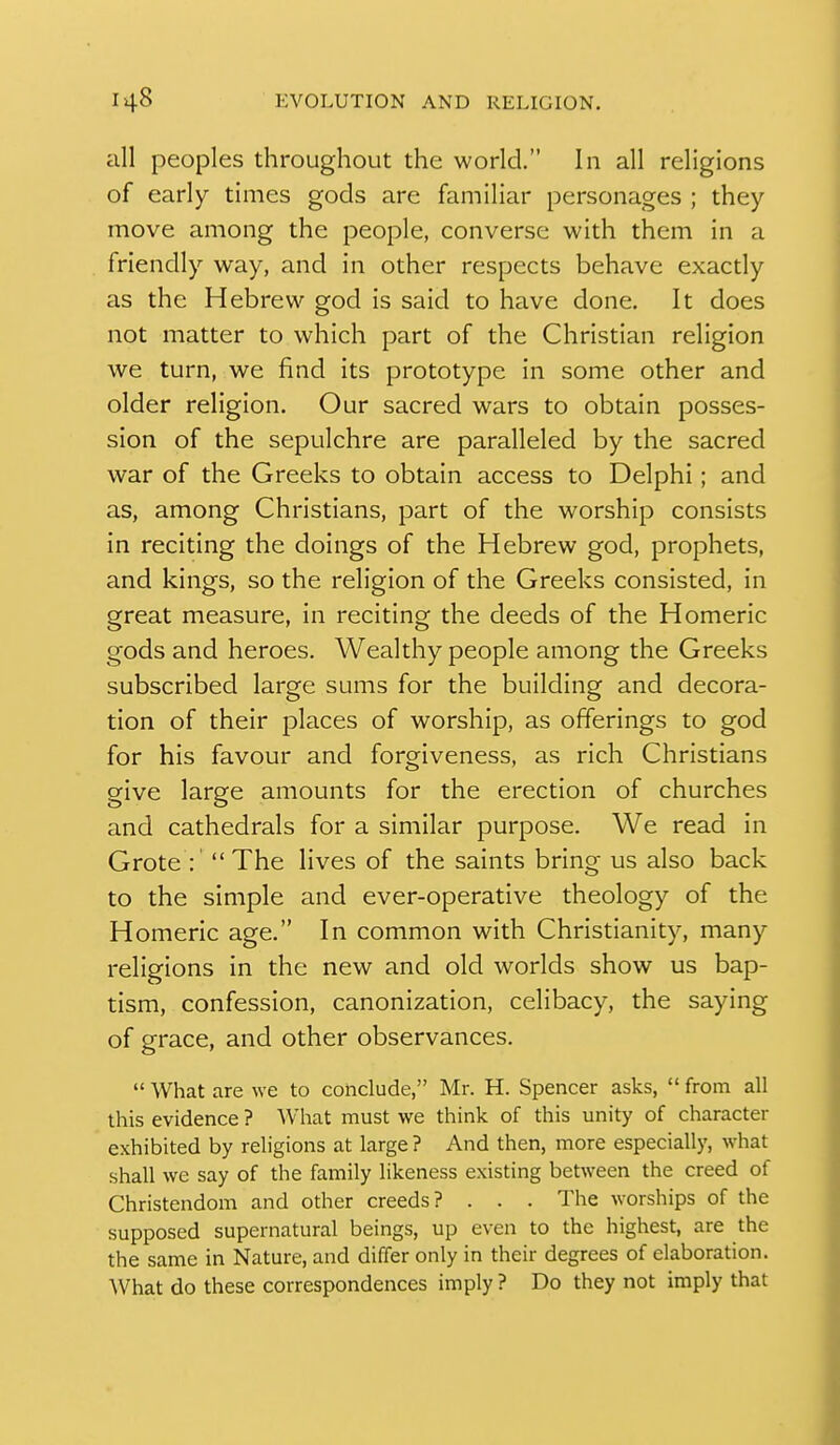 all peoples throughout the world. In all religions of early times gods are familiar personages ; they move among the people, converse with them in a friendly way, and in other respects behave exactly as the Hebrew god is said to have done. It does not matter to which part of the Christian religion we turn, we find its prototype in some other and older religion. Our sacred wars to obtain posses- sion of the sepulchre are paralleled by the sacred war of the Greeks to obtain access to Delphi; and as, among Christians, part of the worship consists in reciting the doings of the Hebrew god, prophets, and kings, so the religion of the Greeks consisted, in great measure, in reciting the deeds of the Homeric gods and heroes. Wealthy people among the Greeks subscribed large sums for the building and decora- tion of their places of worship, as offerings to god for his favour and forgiveness, as rich Christians give large amounts for the erection of churches and cathedrals for a similar purpose. We read in Grote : The lives of the saints bring us also back to the simple and ever-operative theology of the Homeric age. In common with Christianity, many religions in the new and old worlds show us bap- tism, confession, canonization, celibacy, the saying of grace, and other observances.  What are we to conclude, Mr. H. Spencer asks,  from all this evidence ? What must we think of this unity of character exhibited by religions at large ? And then, more especially, what shall we say of the family likeness existing between the creed of Christendom and other creeds? . . . The worships of the supposed supernatural beings, up even to the highest, are the the same in Nature, and differ only in their degrees of elaboration. What do these correspondences imply ? Do they not imply that