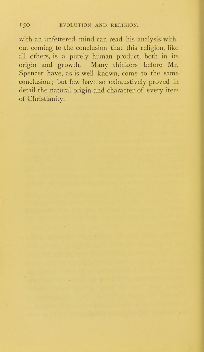with an unfettered mind can read his analysis with- out coming to the conclusion that this religion, like all others, is a purely human product, both in its origin and growth. Many thinkers before Mr. Spencer have, as is well known, come to the same conclusion ; but few have so exhaustively proved in detail the natural origin and character of every item of Christianity.