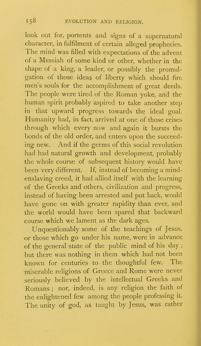 look out for, portents and signs of a supernatural character, in fulfilment of certain alleged prophecies. The mind was filled with expectations of the advent of a Messiah of some kind or other, whether in the shape of a king, a leader, or possibly the promul- gation of those idea§ of liberty which should fire men's souls for the accomplishment of great deeds. The people were tired of the Roman yoke, and the human spirit probably aspired to take another step in that upward progress towards the ideal goal. Humanity had, in fact, arrived at one of those crises through which every now and again it bursts the bonds of the old order, and enters upon the succeed- ing new. And if the germs of this social revolution had had natural growth and development, probably the whole course of subsequent history would have been very different. If, instead of becoming a mind- enslaving creed, it had allied itself with the learning of the Greeks and others, civilization and progress, instead of having been arrested and put back, would have gone on with greater rapidity than ever, and the world would have been spared that backward course which we lament as the dark ages. Unquestionably some of the teachings of Jesus, or those which go under his name, were in advance of the general state of the public mind of his day ; but there was nothing in them which had not been known for centuries to the thoughtful few. The miserable religions of Greece and Rome were never seriously believed by the intellectual Greeks and Romans ; nor, indeed, is any religion the faith of the enlightened few among the people professing it. The unity of god, as taught by Jesus, was rather