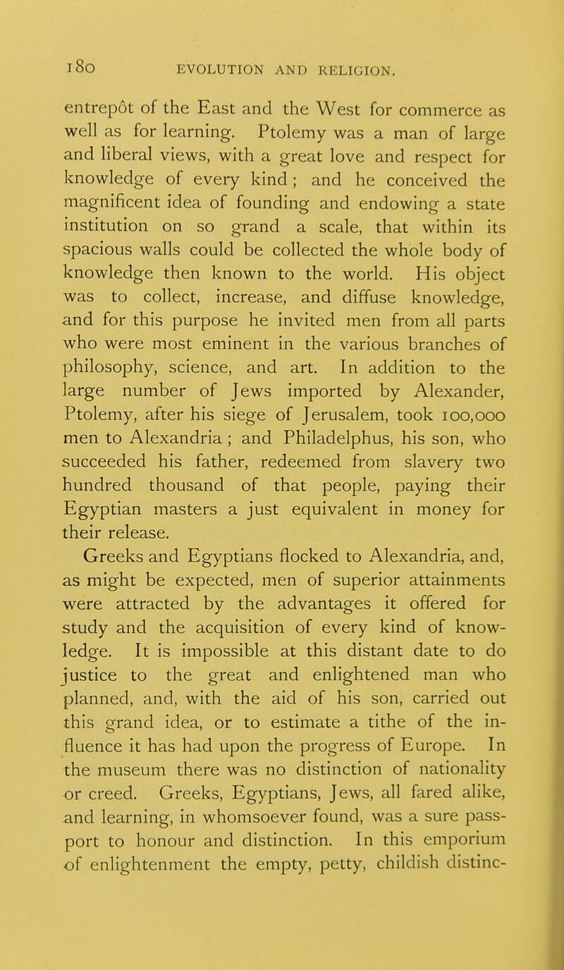 i8o entrepot of the East and the West for commerce as well as for learning. Ptolemy was a man of large and liberal views, with a great love and respect for knowledge of every kind ; and he conceived the magnificent idea of founding and endowing a state institution on so grand a scale, that within its spacious walls could be collected the whole body of knowledge then known to the world. His object was to collect, increase, and diffuse knowledge, and for this purpose he invited men from all parts who were most eminent in the various branches of philosophy, science, and art. In addition to the large number of Jews imported by Alexander, Ptolemy, after his siege of Jerusalem, took 100,000 men to Alexandria ; and Philadelphus, his son, who succeeded his father, redeemed from slavery two hundred thousand of that people, paying their Egyptian masters a just equivalent in money for their release. Greeks and Egyptians flocked to Alexandria, and, as might be expected, men of superior attainments were attracted by the advantages it offered for study and the acquisition of every kind of know- ledge. It is impossible at this distant date to do justice to the great and enlightened man who planned, and, with the aid of his son, carried out this grand idea, or to estimate a tithe of the in- fluence it has had upon the progress of Europe. In the museum there was no distinction of nationality or creed. Greeks, Egyptians, Jews, all fared alike, and learning, in whomsoever found, was a sure pass- port to honour and distinction. In this emporium of enlightenment the empty, petty, childish distinc-