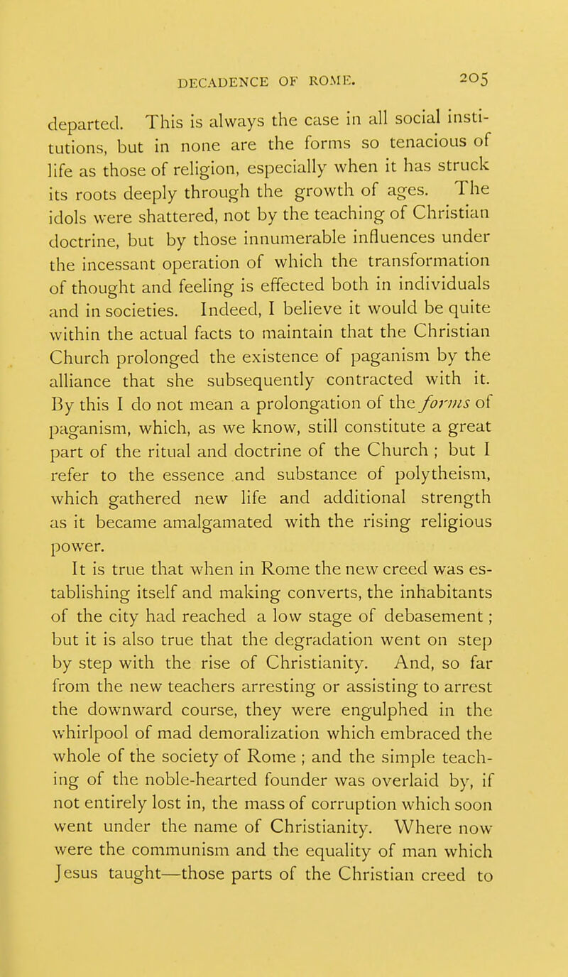 departed. This is always the case in all social insti- tutions, but in none are the forms so tenacious of life as those of religion, especially when it has struck its roots deeply through the growth of ages. The idols were shattered, not by the teaching of Christian doctrine, but by those innumerable influences under the incessant operation of which the transformation of thought and feeling is effected both in individuals and in societies. Indeed, I believe it would be quite within the actual facts to maintain that the Christian Church prolonged the existence of paganism by the alliance that she subsequendy contracted with it. By this I do not mean a prolongation of the forms of paganism, which, as we know, still constitute a great part of the ritual and doctrine of the Church ; but I refer to the essence and substance of polytheism, which gathered new life and additional strength as it became amalgamated with the rising religious power. It is true that when in Rome the new creed was es- tablishing itself and making converts, the inhabitants of the city had reached a low stage of debasement; but it is also true that the degradation went on step by step with the rise of Christianity. And, so far from the new teachers arresting or assisting to arrest the downward course, they were engulphed in the whirlpool of mad demoralization which embraced the whole of the society of Rome ; and the simple teach- ing of the noble-hearted founder was overlaid by, if not entirely lost in, the mass of corruption which soon went under the name of Christianity. Where now were the communism and the equality of man which Jesus taught—those parts of the Christian creed to