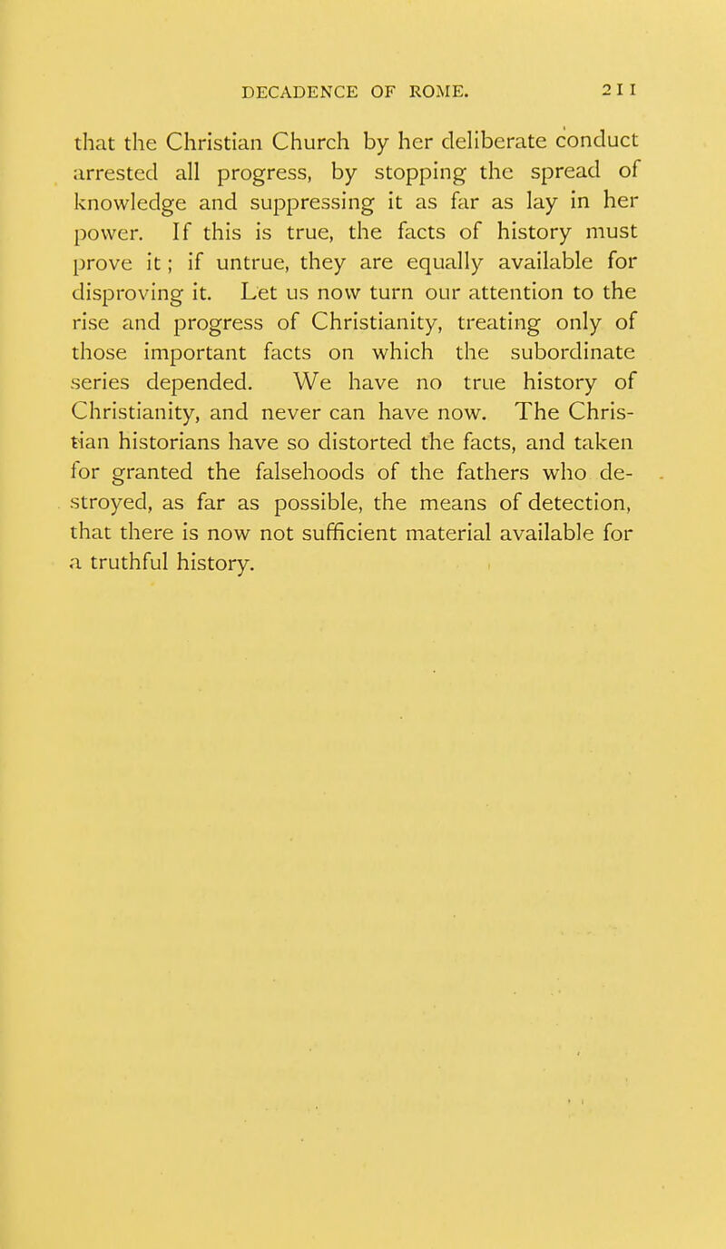 that the Christian Church by her deliberate conduct arrested all progress, by stopping the spread of knowledge and suppressing it as far as lay in her power. If this is true, the facts of history must prove it; if untrue, they are equally available for disproving it. Let us now turn our attention to the rise and progress of Christianity, treating only of those important facts on which the subordinate series depended. We have no true history of Christianity, and never can have now. The Chris- tian historians have so distorted the facts, and taken for granted the falsehoods of the fathers who de- stroyed, as far as possible, the means of detection, that there is now not sufficient material available for a truthful history.