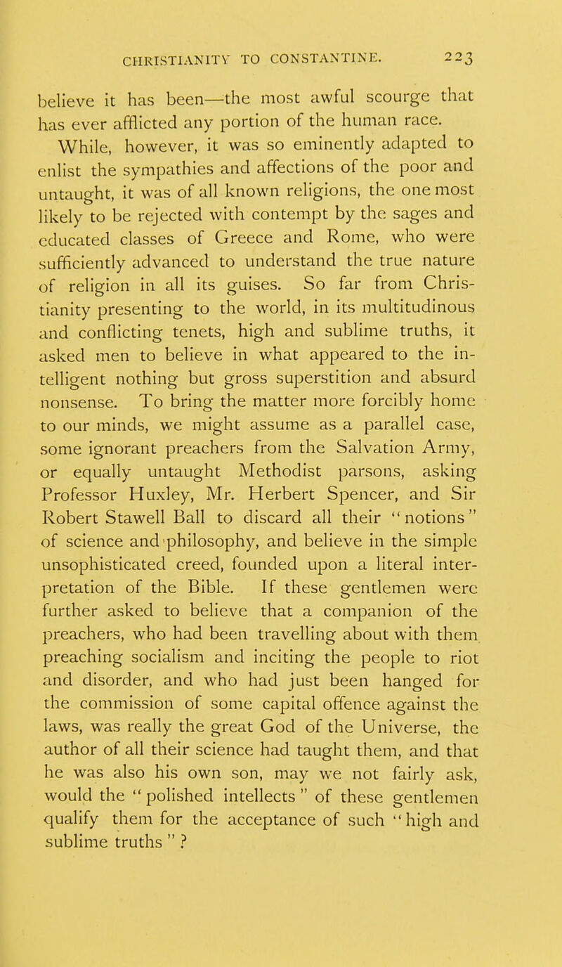 believe it has been—the most awful scourge that has ever afflicted any portion of the human race. While, however, it was so eminently adapted to enlist the sympathies and affections of the poor and untaught, it was of all known religions, the one most likely to be rejected with contempt by the sages and educated classes of Greece and Rome, who were sufficiendy advanced to understand the true nature of religion in all its guises. So far from Chris- tianity presenting to the world, in its multitudinous and conflicting tenets, high and sublime truths, it asked men to believe in what appeared to the in- telligent nothing but gross superstition and absurd nonsense. To bring the matter more forcibly home to our minds, we might assume as a parallel case, some ignorant preachers from the Salvation Army, or equally untaught Methodist parsons, asking Professor Huxley, Mr. Herbert Spencer, and Sir Robert Stawell Ball to discard all their notions of science and philosophy, and believe in the simple unsophisticated creed, founded upon a literal inter- pretation of the Bible. If these gentlemen were further asked to believe that a companion of the preachers, who had been travelling about with them preaching socialism and inciting the people to riot and disorder, and who had just been hanged for the commission of some capital offence against the laws, was really the great God of the Universe, the author of all their science had taught them, and that he was also his own son, may we not fairly ask, would the polished intellects of these gendemen qualify them for the acceptance of such high and sublime truths  ?