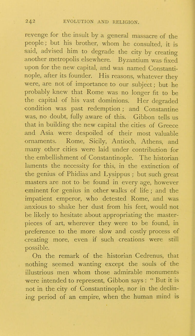 revenge for the insult by a general massacre of the people; but his brother, whom he consulted, it is said, advised him to degrade the city by creating another metropolis elsewhere. Byzantium was fixed upon for the new capital, and was named Constanti- nople, after its founder. His reasons, whatever they were, are not of importance to our subject; but he probably knew that Rome was no longer fit to be the capital of his vast dominions. Her degraded condition was past redemption ; and Constantine was, no doubt, fully aware of this. Gibbon tells us that in building the new capital the cities of Greece and Asia were despoiled of their most valuable ornaments. Rome, Sicily, Antioch, Athens, and many other cities were laid under contribution for the embellishment of Constantinople. The historian laments the necessity for this, in the extinction of the genius of Phidias and Lysippus ; but such great masters are not to be found in every age, however eminent for genius in other walks of life ; and the impatient emperor, who detested Rome, and was anxious to shake her dust from his feet, would not be likely to hesitate about appropriating the master- pieces of art, wherever they were to be found, in preference to the more slow and costly process of creating more, even if such creations were still possible. On the remark of the historian Cedrenus, that nothing seemed wanting except the souls of the illustrious men whom those admirable monuments were intended to represent. Gibbon says :  But it is not in the city of Constantinople, nor in the declin- ing period of an empire, when the human mind is