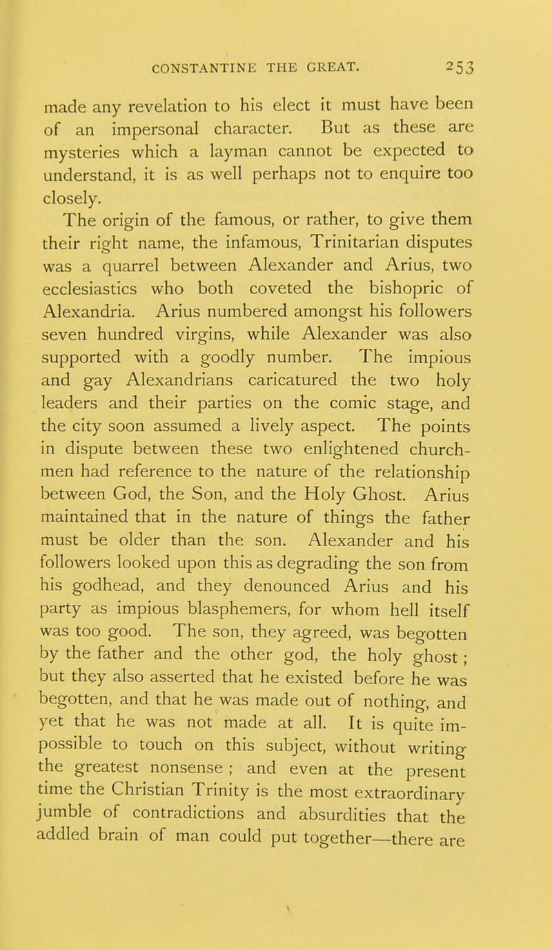 made any revelation to his elect it must have been of an impersonal character. But as these are mysteries which a layman cannot be expected to understand, it is as well perhaps not to enquire too closely. The origin of the famous, or rather, to give them their right name, the infamous, Trinitarian disputes was a quarrel between Alexander and Arius, two ecclesiastics who both coveted the bishopric of Alexandria. Arius numbered amongst his followers seven hundred virgins, while Alexander was also supported with a goodly number. The impious and gay Alexandrians caricatured the two holy leaders and their parties on the comic stage, and the city soon assumed a lively aspect. The points in dispute between these two enlightened church- men had reference to the nature of the relationship between God, the Son, and the Holy Ghost. Arius maintained that in the nature of things the father must be older than the son. Alexander and his followers looked upon this as degrading the son from his godhead, and they denounced Arius and his party as impious blasphemers, for whom hell itself was too good. The son, they agreed, was begotten by the father and the other god, the holy ghost ; but they also asserted that he existed before he was begotten, and that he was made out of nothing, and yet that he was not made at all. It is quite im- possible to touch on this subject, without writing the greatest nonsense ; and even at the present time the Christian Trinity is the most extraordinary jumble of contradictions and absurdities that the addled brain of man could put together—there are X