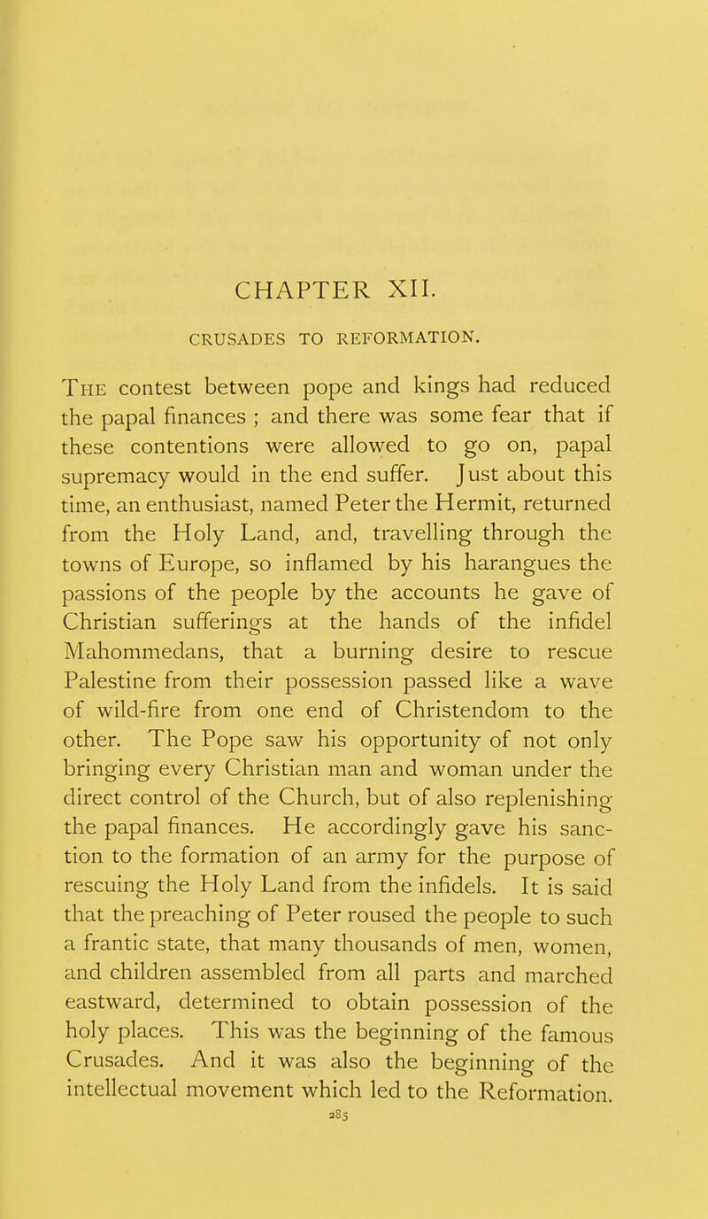 CHAPTER XII. CRUSADES TO REFORMATION. The contest between pope and kings had reduced the papal finances ; and there was some fear that if these contentions were allowed to go on, papal supremacy would in the end suffer. Just about this time, an enthusiast, named Peter the Hermit, returned from the Holy Land, and, travelling through the towns of Europe, so inflamed by his harangues the passions of the people by the accounts he gave of Christian sufferinors at the hands of the infidel Mahommedans, that a burning desire to rescue Palestine from their possession passed like a wave of wild-fire from one end of Christendom to the other. The Pope saw his opportunity of not only bringing every Christian man and woman under the direct control of the Church, but of also replenishing the papal finances. He accordingly gave his sanc- tion to the formation of an army for the purpose of rescuing the Holy Land from the infidels. It is said that the preaching of Peter roused the people to such a frantic state, that many thousands of men, women, and children assembled from all parts and marched eastward, determined to obtain possession of the holy places. This was the beginning of the famous Crusades. And it was also the beginning of the intellectual movement which led to the Reformation. 385