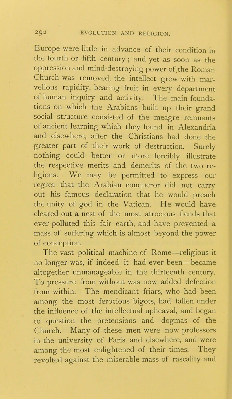 Europe were little in advance of their condition in the fourth or fifth century ; and yet as soon as the oppression and mind-destroying power of. the Roman Church was removed, the intellect grew with mar- vellous rapidity, bearing fruit in every department of human inquiry and activity. The main founda- tions on which the Arabians built up their grand social structure consisted of the meagre remnants of ancient learning which they found in Alexandria and elsewhere, after the Christians had done the greater part of their work of destruction. Surely nothing could better or more forcibly illustrate the respective merits and demerits of the two re- ligions. We may be permitted to express our regret that the Arabian conqueror did not carry out his famous declaration that he would preach the unity of god in the Vatican. He would have cleared out a nest of the most atrocious fiends that ever polluted this fair earth, and have prevented a mass of suffering which is almost beyond the power of conception. The vast political machine of Rome—religious it no longer was, if indeed it had ever been—became altogether unmanageable in the thirteenth century. To pressure from without was now added defection from within. The mendicant friars, who had been among the most ferocious bigots, had fallen under the influence of the intellectual upheaval, and began to question the pretensions and dogmas of the Church. Many of these men were now professors in the university of Paris and elsewhere, and were among the most enlightened of their times. They revolted against the miserable mass of rascality and